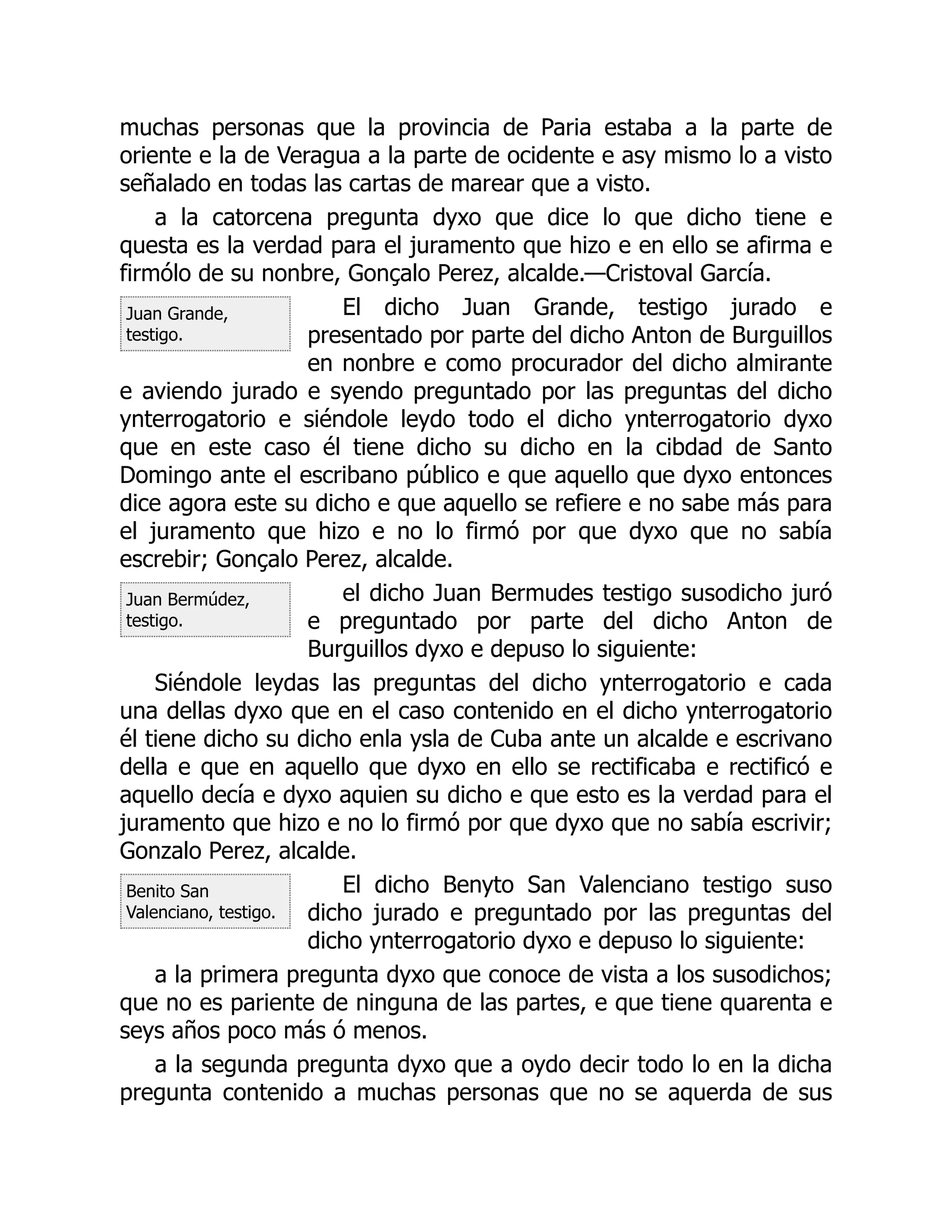 Juan Grande,
testigo.
Juan Bermúdez,
testigo.
Benito San
Valenciano, testigo.
muchas personas que la provincia de Paria estaba a la parte de
oriente e la de Veragua a la parte de ocidente e asy mismo lo a visto
señalado en todas las cartas de marear que a visto.
a la catorcena pregunta dyxo que dice lo que dicho tiene e
questa es la verdad para el juramento que hizo e en ello se afirma e
firmólo de su nonbre, Gonçalo Perez, alcalde.—Cristoval García.
El dicho Juan Grande, testigo jurado e
presentado por parte del dicho Anton de Burguillos
en nonbre e como procurador del dicho almirante
e aviendo jurado e syendo preguntado por las preguntas del dicho
ynterrogatorio e siéndole leydo todo el dicho ynterrogatorio dyxo
que en este caso él tiene dicho su dicho en la cibdad de Santo
Domingo ante el escribano público e que aquello que dyxo entonces
dice agora este su dicho e que aquello se refiere e no sabe más para
el juramento que hizo e no lo firmó por que dyxo que no sabía
escrebir; Gonçalo Perez, alcalde.
el dicho Juan Bermudes testigo susodicho juró
e preguntado por parte del dicho Anton de
Burguillos dyxo e depuso lo siguiente:
Siéndole leydas las preguntas del dicho ynterrogatorio e cada
una dellas dyxo que en el caso contenido en el dicho ynterrogatorio
él tiene dicho su dicho enla ysla de Cuba ante un alcalde e escrivano
della e que en aquello que dyxo en ello se rectificaba e rectificó e
aquello decía e dyxo aquien su dicho e que esto es la verdad para el
juramento que hizo e no lo firmó por que dyxo que no sabía escrivir;
Gonzalo Perez, alcalde.
El dicho Benyto San Valenciano testigo suso
dicho jurado e preguntado por las preguntas del
dicho ynterrogatorio dyxo e depuso lo siguiente:
a la primera pregunta dyxo que conoce de vista a los susodichos;
que no es pariente de ninguna de las partes, e que tiene quarenta e
seys años poco más ó menos.
a la segunda pregunta dyxo que a oydo decir todo lo en la dicha
pregunta contenido a muchas personas que no se aquerda de sus
 