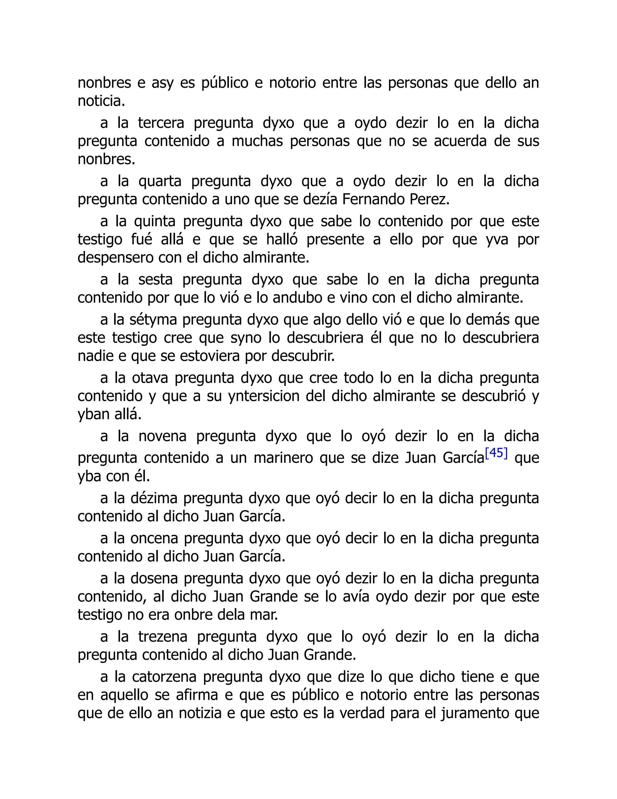 nonbres e asy es público e notorio entre las personas que dello an
noticia.
a la tercera pregunta dyxo que a oydo dezir lo en la dicha
pregunta contenido a muchas personas que no se acuerda de sus
nonbres.
a la quarta pregunta dyxo que a oydo dezir lo en la dicha
pregunta contenido a uno que se dezía Fernando Perez.
a la quinta pregunta dyxo que sabe lo contenido por que este
testigo fué allá e que se halló presente a ello por que yva por
despensero con el dicho almirante.
a la sesta pregunta dyxo que sabe lo en la dicha pregunta
contenido por que lo vió e lo andubo e vino con el dicho almirante.
a la sétyma pregunta dyxo que algo dello vió e que lo demás que
este testigo cree que syno lo descubriera él que no lo descubriera
nadie e que se estoviera por descubrir.
a la otava pregunta dyxo que cree todo lo en la dicha pregunta
contenido y que a su yntersicion del dicho almirante se descubrió y
yban allá.
a la novena pregunta dyxo que lo oyó dezir lo en la dicha
pregunta contenido a un marinero que se dize Juan García[45] que
yba con él.
a la dézima pregunta dyxo que oyó decir lo en la dicha pregunta
contenido al dicho Juan García.
a la oncena pregunta dyxo que oyó decir lo en la dicha pregunta
contenido al dicho Juan García.
a la dosena pregunta dyxo que oyó dezir lo en la dicha pregunta
contenido, al dicho Juan Grande se lo avía oydo dezir por que este
testigo no era onbre dela mar.
a la trezena pregunta dyxo que lo oyó dezir lo en la dicha
pregunta contenido al dicho Juan Grande.
a la catorzena pregunta dyxo que dize lo que dicho tiene e que
en aquello se afirma e que es público e notorio entre las personas
que de ello an notizia e que esto es la verdad para el juramento que
 