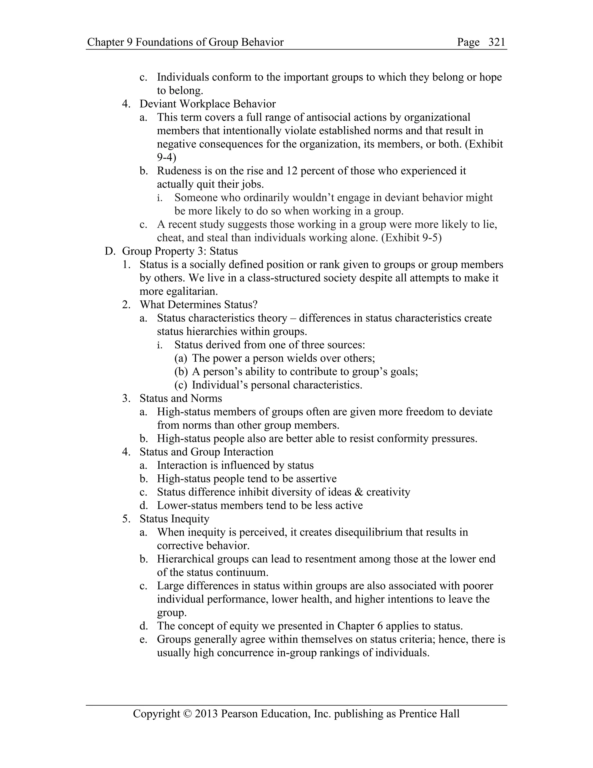 Chapter 9 Foundations of Group Behavior Page
Copyright © 2013 Pearson Education, Inc. publishing as Prentice Hall
321
c. Individuals conform to the important groups to which they belong or hope
to belong.
4. Deviant Workplace Behavior
a. This term covers a full range of antisocial actions by organizational
members that intentionally violate established norms and that result in
negative consequences for the organization, its members, or both. (Exhibit
9-4)
b. Rudeness is on the rise and 12 percent of those who experienced it
actually quit their jobs.
i. Someone who ordinarily wouldn’t engage in deviant behavior might
be more likely to do so when working in a group.
c. A recent study suggests those working in a group were more likely to lie,
cheat, and steal than individuals working alone. (Exhibit 9-5)
D. Group Property 3: Status
1. Status is a socially defined position or rank given to groups or group members
by others. We live in a class-structured society despite all attempts to make it
more egalitarian.
2. What Determines Status?
a. Status characteristics theory – differences in status characteristics create
status hierarchies within groups.
i. Status derived from one of three sources:
(a) The power a person wields over others;
(b) A person’s ability to contribute to group’s goals;
(c) Individual’s personal characteristics.
3. Status and Norms
a. High-status members of groups often are given more freedom to deviate
from norms than other group members.
b. High-status people also are better able to resist conformity pressures.
4. Status and Group Interaction
a. Interaction is influenced by status
b. High-status people tend to be assertive
c. Status difference inhibit diversity of ideas & creativity
d. Lower-status members tend to be less active
5. Status Inequity
a. When inequity is perceived, it creates disequilibrium that results in
corrective behavior.
b. Hierarchical groups can lead to resentment among those at the lower end
of the status continuum.
c. Large differences in status within groups are also associated with poorer
individual performance, lower health, and higher intentions to leave the
group.
d. The concept of equity we presented in Chapter 6 applies to status.
e. Groups generally agree within themselves on status criteria; hence, there is
usually high concurrence in-group rankings of individuals.
 
