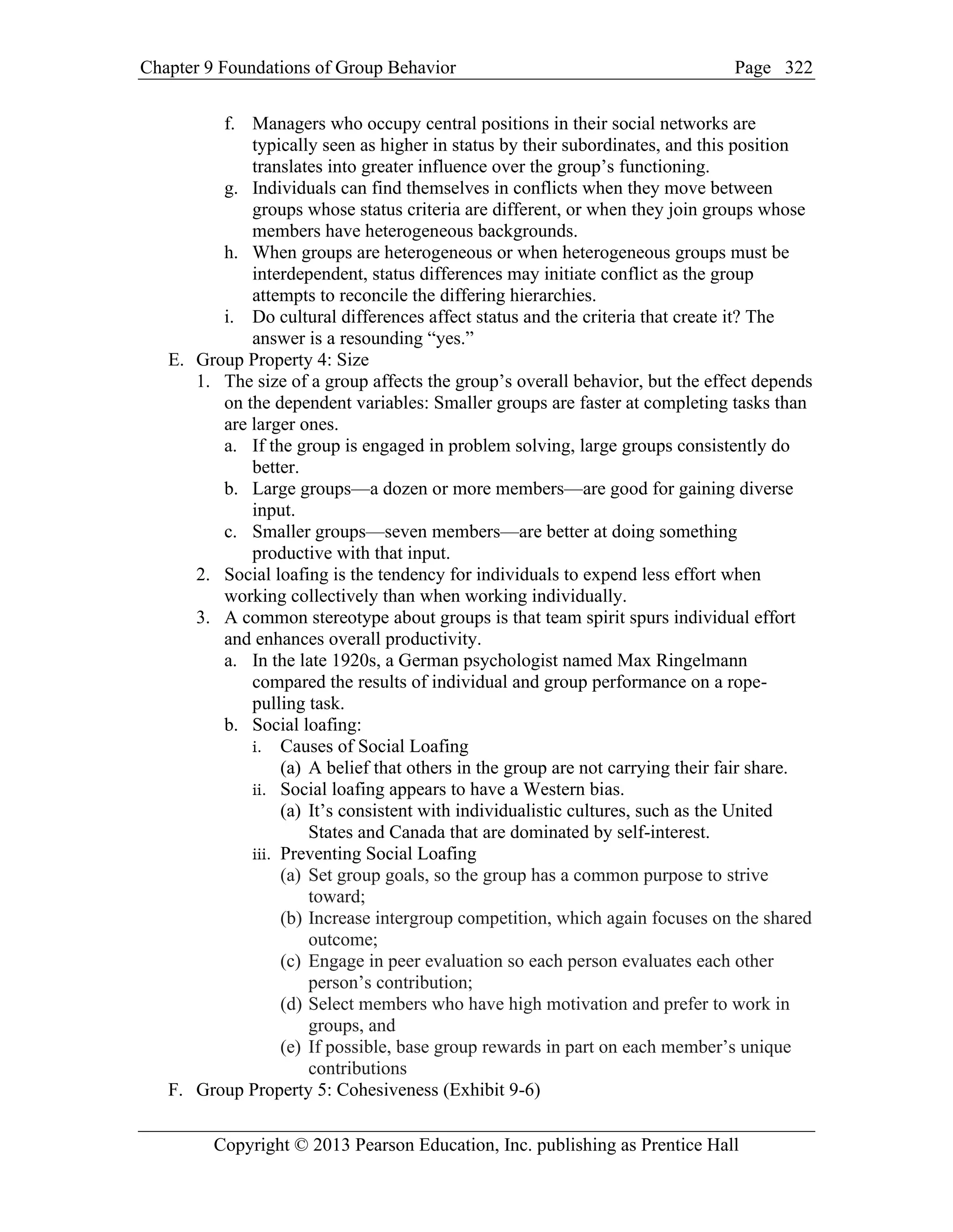 Chapter 9 Foundations of Group Behavior Page
Copyright © 2013 Pearson Education, Inc. publishing as Prentice Hall
322
f. Managers who occupy central positions in their social networks are
typically seen as higher in status by their subordinates, and this position
translates into greater influence over the group’s functioning.
g. Individuals can find themselves in conflicts when they move between
groups whose status criteria are different, or when they join groups whose
members have heterogeneous backgrounds.
h. When groups are heterogeneous or when heterogeneous groups must be
interdependent, status differences may initiate conflict as the group
attempts to reconcile the differing hierarchies.
i. Do cultural differences affect status and the criteria that create it? The
answer is a resounding “yes.”
E. Group Property 4: Size
1. The size of a group affects the group’s overall behavior, but the effect depends
on the dependent variables: Smaller groups are faster at completing tasks than
are larger ones.
a. If the group is engaged in problem solving, large groups consistently do
better.
b. Large groups—a dozen or more members—are good for gaining diverse
input.
c. Smaller groups—seven members—are better at doing something
productive with that input.
2. Social loafing is the tendency for individuals to expend less effort when
working collectively than when working individually.
3. A common stereotype about groups is that team spirit spurs individual effort
and enhances overall productivity.
a. In the late 1920s, a German psychologist named Max Ringelmann
compared the results of individual and group performance on a rope-
pulling task.
b. Social loafing:
i. Causes of Social Loafing
(a) A belief that others in the group are not carrying their fair share.
ii. Social loafing appears to have a Western bias.
(a) It’s consistent with individualistic cultures, such as the United
States and Canada that are dominated by self-interest.
iii. Preventing Social Loafing
(a) Set group goals, so the group has a common purpose to strive
toward;
(b) Increase intergroup competition, which again focuses on the shared
outcome;
(c) Engage in peer evaluation so each person evaluates each other
person’s contribution;
(d) Select members who have high motivation and prefer to work in
groups, and
(e) If possible, base group rewards in part on each member’s unique
contributions
F. Group Property 5: Cohesiveness (Exhibit 9-6)
 
