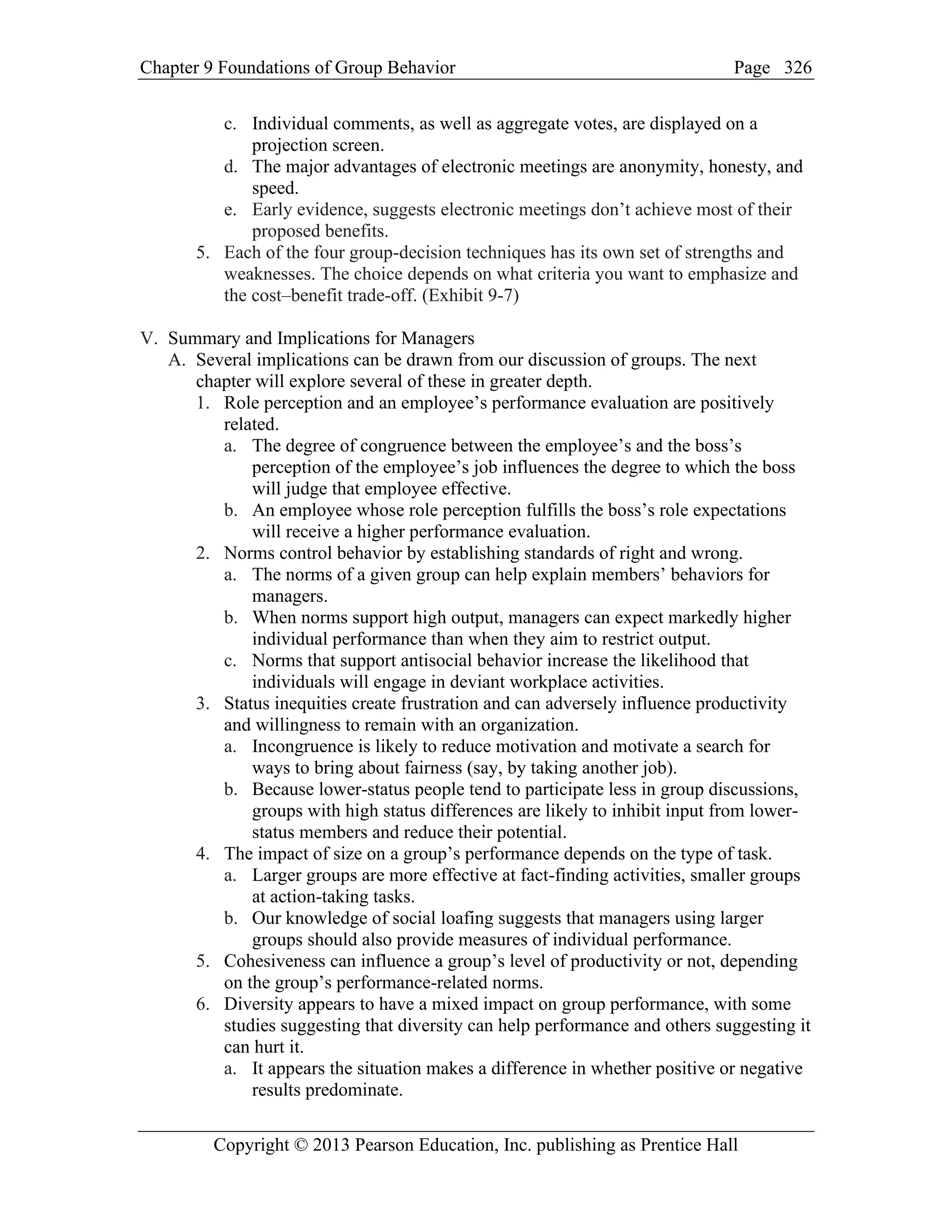 Chapter 9 Foundations of Group Behavior Page
Copyright © 2013 Pearson Education, Inc. publishing as Prentice Hall
326
c. Individual comments, as well as aggregate votes, are displayed on a
projection screen.
d. The major advantages of electronic meetings are anonymity, honesty, and
speed.
e. Early evidence, suggests electronic meetings don’t achieve most of their
proposed benefits.
5. Each of the four group-decision techniques has its own set of strengths and
weaknesses. The choice depends on what criteria you want to emphasize and
the cost–benefit trade-off. (Exhibit 9-7)
V. Summary and Implications for Managers
A. Several implications can be drawn from our discussion of groups. The next
chapter will explore several of these in greater depth.
1. Role perception and an employee’s performance evaluation are positively
related.
a. The degree of congruence between the employee’s and the boss’s
perception of the employee’s job influences the degree to which the boss
will judge that employee effective.
b. An employee whose role perception fulfills the boss’s role expectations
will receive a higher performance evaluation.
2. Norms control behavior by establishing standards of right and wrong.
a. The norms of a given group can help explain members’ behaviors for
managers.
b. When norms support high output, managers can expect markedly higher
individual performance than when they aim to restrict output.
c. Norms that support antisocial behavior increase the likelihood that
individuals will engage in deviant workplace activities.
3. Status inequities create frustration and can adversely influence productivity
and willingness to remain with an organization.
a. Incongruence is likely to reduce motivation and motivate a search for
ways to bring about fairness (say, by taking another job).
b. Because lower-status people tend to participate less in group discussions,
groups with high status differences are likely to inhibit input from lower-
status members and reduce their potential.
4. The impact of size on a group’s performance depends on the type of task.
a. Larger groups are more effective at fact-finding activities, smaller groups
at action-taking tasks.
b. Our knowledge of social loafing suggests that managers using larger
groups should also provide measures of individual performance.
5. Cohesiveness can influence a group’s level of productivity or not, depending
on the group’s performance-related norms.
6. Diversity appears to have a mixed impact on group performance, with some
studies suggesting that diversity can help performance and others suggesting it
can hurt it.
a. It appears the situation makes a difference in whether positive or negative
results predominate.
 