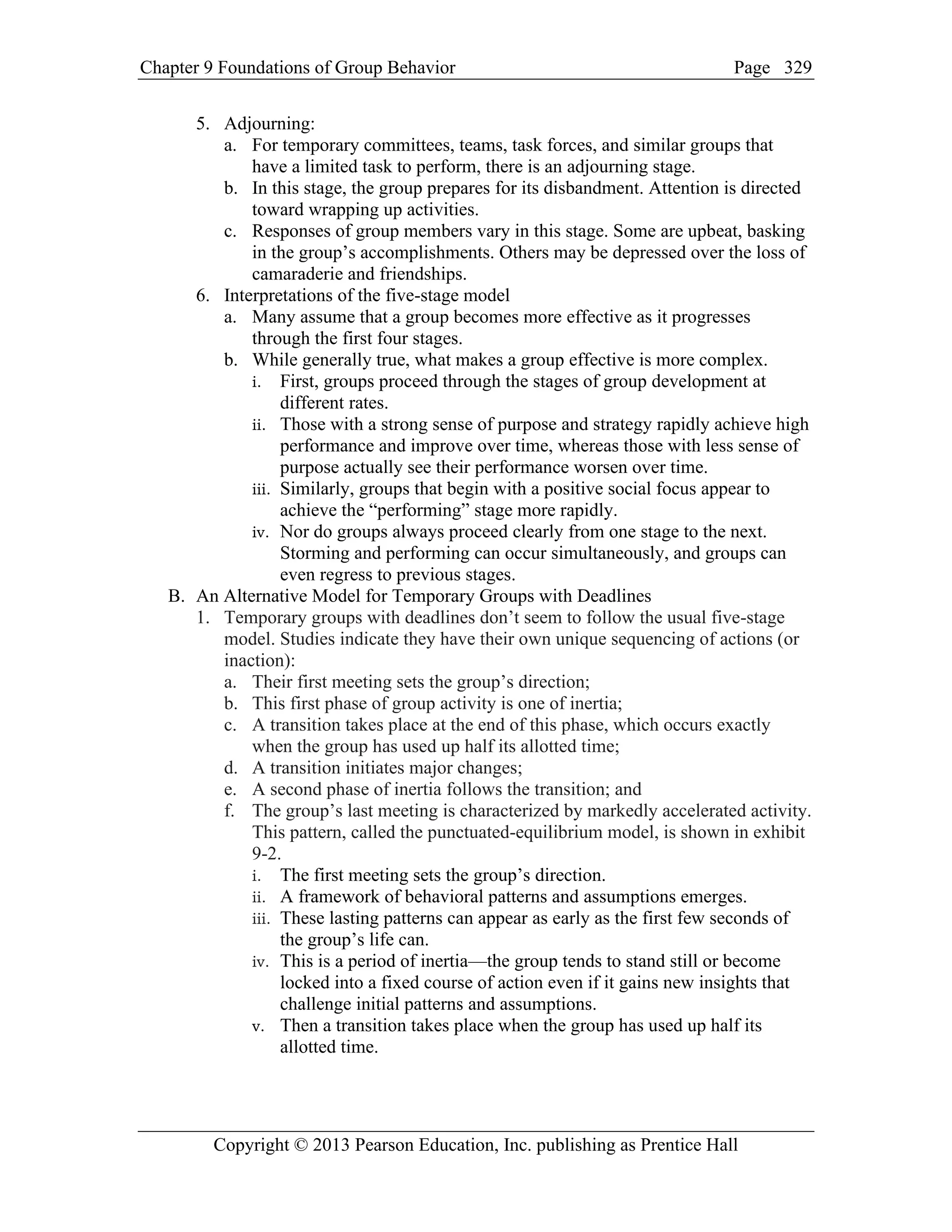 Chapter 9 Foundations of Group Behavior Page
Copyright © 2013 Pearson Education, Inc. publishing as Prentice Hall
329
5. Adjourning:
a. For temporary committees, teams, task forces, and similar groups that
have a limited task to perform, there is an adjourning stage.
b. In this stage, the group prepares for its disbandment. Attention is directed
toward wrapping up activities.
c. Responses of group members vary in this stage. Some are upbeat, basking
in the group’s accomplishments. Others may be depressed over the loss of
camaraderie and friendships.
6. Interpretations of the five-stage model
a. Many assume that a group becomes more effective as it progresses
through the first four stages.
b. While generally true, what makes a group effective is more complex.
i. First, groups proceed through the stages of group development at
different rates.
ii. Those with a strong sense of purpose and strategy rapidly achieve high
performance and improve over time, whereas those with less sense of
purpose actually see their performance worsen over time.
iii. Similarly, groups that begin with a positive social focus appear to
achieve the “performing” stage more rapidly.
iv. Nor do groups always proceed clearly from one stage to the next.
Storming and performing can occur simultaneously, and groups can
even regress to previous stages.
B. An Alternative Model for Temporary Groups with Deadlines
1. Temporary groups with deadlines don’t seem to follow the usual five-stage
model. Studies indicate they have their own unique sequencing of actions (or
inaction):
a. Their first meeting sets the group’s direction;
b. This first phase of group activity is one of inertia;
c. A transition takes place at the end of this phase, which occurs exactly
when the group has used up half its allotted time;
d. A transition initiates major changes;
e. A second phase of inertia follows the transition; and
f. The group’s last meeting is characterized by markedly accelerated activity.
This pattern, called the punctuated-equilibrium model, is shown in exhibit
9-2.
i. The first meeting sets the group’s direction.
ii. A framework of behavioral patterns and assumptions emerges.
iii. These lasting patterns can appear as early as the first few seconds of
the group’s life can.
iv. This is a period of inertia—the group tends to stand still or become
locked into a fixed course of action even if it gains new insights that
challenge initial patterns and assumptions.
v. Then a transition takes place when the group has used up half its
allotted time.
 