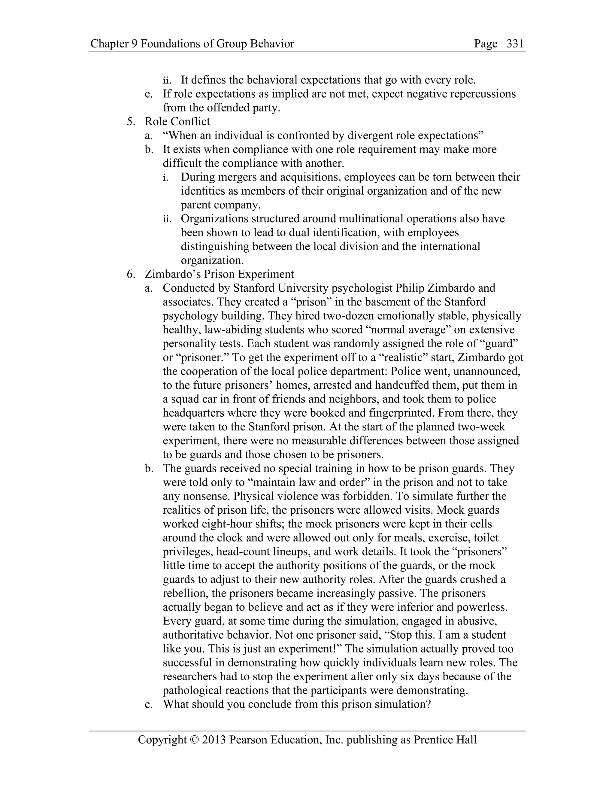 Chapter 9 Foundations of Group Behavior Page
Copyright © 2013 Pearson Education, Inc. publishing as Prentice Hall
331
ii. It defines the behavioral expectations that go with every role.
e. If role expectations as implied are not met, expect negative repercussions
from the offended party.
5. Role Conflict
a. “When an individual is confronted by divergent role expectations”
b. It exists when compliance with one role requirement may make more
difficult the compliance with another.
i. During mergers and acquisitions, employees can be torn between their
identities as members of their original organization and of the new
parent company.
ii. Organizations structured around multinational operations also have
been shown to lead to dual identification, with employees
distinguishing between the local division and the international
organization.
6. Zimbardo’s Prison Experiment
a. Conducted by Stanford University psychologist Philip Zimbardo and
associates. They created a “prison” in the basement of the Stanford
psychology building. They hired two-dozen emotionally stable, physically
healthy, law-abiding students who scored “normal average” on extensive
personality tests. Each student was randomly assigned the role of “guard”
or “prisoner.” To get the experiment off to a “realistic” start, Zimbardo got
the cooperation of the local police department: Police went, unannounced,
to the future prisoners’ homes, arrested and handcuffed them, put them in
a squad car in front of friends and neighbors, and took them to police
headquarters where they were booked and fingerprinted. From there, they
were taken to the Stanford prison. At the start of the planned two-week
experiment, there were no measurable differences between those assigned
to be guards and those chosen to be prisoners.
b. The guards received no special training in how to be prison guards. They
were told only to “maintain law and order” in the prison and not to take
any nonsense. Physical violence was forbidden. To simulate further the
realities of prison life, the prisoners were allowed visits. Mock guards
worked eight-hour shifts; the mock prisoners were kept in their cells
around the clock and were allowed out only for meals, exercise, toilet
privileges, head-count lineups, and work details. It took the “prisoners”
little time to accept the authority positions of the guards, or the mock
guards to adjust to their new authority roles. After the guards crushed a
rebellion, the prisoners became increasingly passive. The prisoners
actually began to believe and act as if they were inferior and powerless.
Every guard, at some time during the simulation, engaged in abusive,
authoritative behavior. Not one prisoner said, “Stop this. I am a student
like you. This is just an experiment!” The simulation actually proved too
successful in demonstrating how quickly individuals learn new roles. The
researchers had to stop the experiment after only six days because of the
pathological reactions that the participants were demonstrating.
c. What should you conclude from this prison simulation?
 