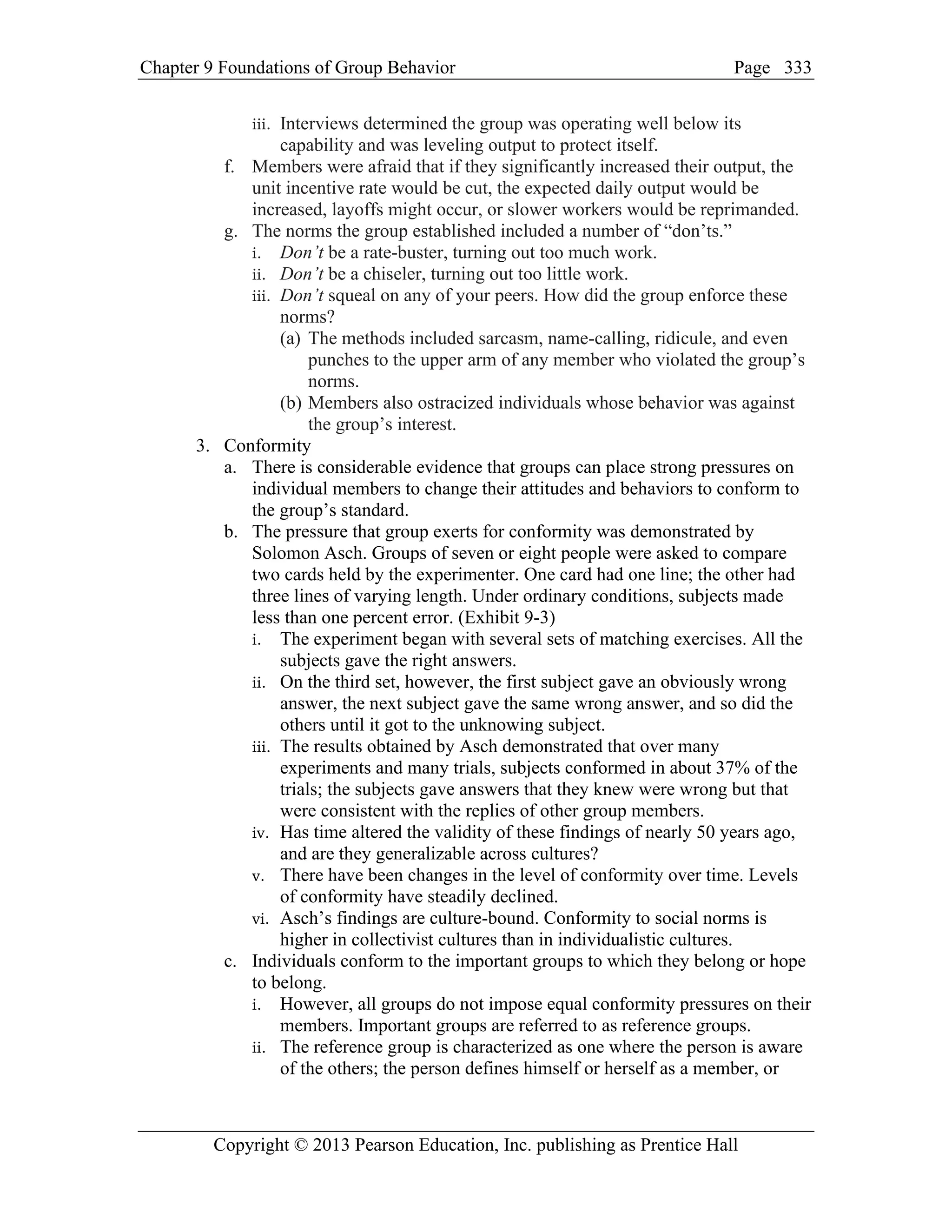 Chapter 9 Foundations of Group Behavior Page
Copyright © 2013 Pearson Education, Inc. publishing as Prentice Hall
333
iii. Interviews determined the group was operating well below its
capability and was leveling output to protect itself.
f. Members were afraid that if they significantly increased their output, the
unit incentive rate would be cut, the expected daily output would be
increased, layoffs might occur, or slower workers would be reprimanded.
g. The norms the group established included a number of “don’ts.”
i. Don’t be a rate-buster, turning out too much work.
ii. Don’t be a chiseler, turning out too little work.
iii. Don’t squeal on any of your peers. How did the group enforce these
norms?
(a) The methods included sarcasm, name-calling, ridicule, and even
punches to the upper arm of any member who violated the group’s
norms.
(b) Members also ostracized individuals whose behavior was against
the group’s interest.
3. Conformity
a. There is considerable evidence that groups can place strong pressures on
individual members to change their attitudes and behaviors to conform to
the group’s standard.
b. The pressure that group exerts for conformity was demonstrated by
Solomon Asch. Groups of seven or eight people were asked to compare
two cards held by the experimenter. One card had one line; the other had
three lines of varying length. Under ordinary conditions, subjects made
less than one percent error. (Exhibit 9-3)
i. The experiment began with several sets of matching exercises. All the
subjects gave the right answers.
ii. On the third set, however, the first subject gave an obviously wrong
answer, the next subject gave the same wrong answer, and so did the
others until it got to the unknowing subject.
iii. The results obtained by Asch demonstrated that over many
experiments and many trials, subjects conformed in about 37% of the
trials; the subjects gave answers that they knew were wrong but that
were consistent with the replies of other group members.
iv. Has time altered the validity of these findings of nearly 50 years ago,
and are they generalizable across cultures?
v. There have been changes in the level of conformity over time. Levels
of conformity have steadily declined.
vi. Asch’s findings are culture-bound. Conformity to social norms is
higher in collectivist cultures than in individualistic cultures.
c. Individuals conform to the important groups to which they belong or hope
to belong.
i. However, all groups do not impose equal conformity pressures on their
members. Important groups are referred to as reference groups.
ii. The reference group is characterized as one where the person is aware
of the others; the person defines himself or herself as a member, or
 