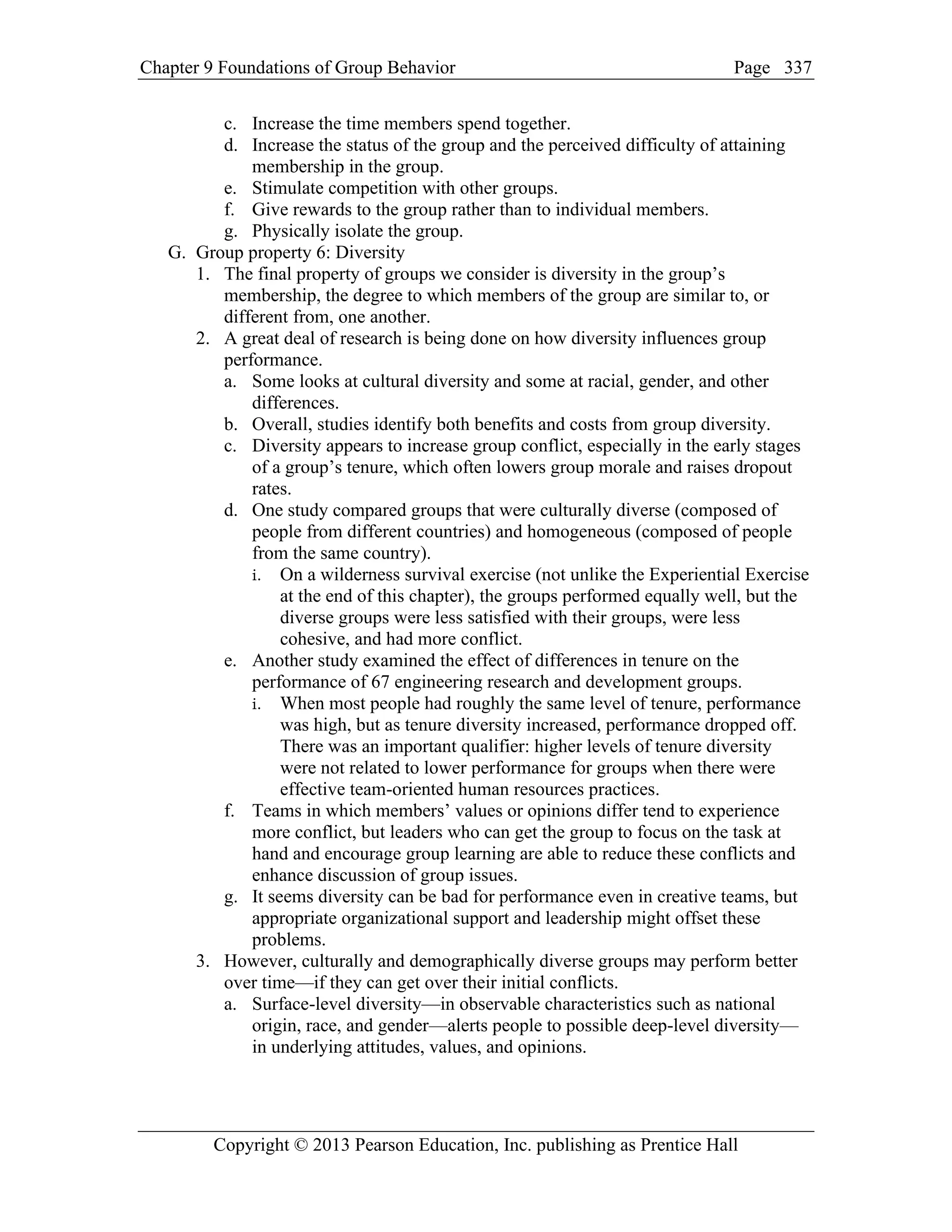 Chapter 9 Foundations of Group Behavior Page
Copyright © 2013 Pearson Education, Inc. publishing as Prentice Hall
337
c. Increase the time members spend together.
d. Increase the status of the group and the perceived difficulty of attaining
membership in the group.
e. Stimulate competition with other groups.
f. Give rewards to the group rather than to individual members.
g. Physically isolate the group.
G. Group property 6: Diversity
1. The final property of groups we consider is diversity in the group’s
membership, the degree to which members of the group are similar to, or
different from, one another.
2. A great deal of research is being done on how diversity influences group
performance.
a. Some looks at cultural diversity and some at racial, gender, and other
differences.
b. Overall, studies identify both benefits and costs from group diversity.
c. Diversity appears to increase group conflict, especially in the early stages
of a group’s tenure, which often lowers group morale and raises dropout
rates.
d. One study compared groups that were culturally diverse (composed of
people from different countries) and homogeneous (composed of people
from the same country).
i. On a wilderness survival exercise (not unlike the Experiential Exercise
at the end of this chapter), the groups performed equally well, but the
diverse groups were less satisfied with their groups, were less
cohesive, and had more conflict.
e. Another study examined the effect of differences in tenure on the
performance of 67 engineering research and development groups.
i. When most people had roughly the same level of tenure, performance
was high, but as tenure diversity increased, performance dropped off.
There was an important qualifier: higher levels of tenure diversity
were not related to lower performance for groups when there were
effective team-oriented human resources practices.
f. Teams in which members’ values or opinions differ tend to experience
more conflict, but leaders who can get the group to focus on the task at
hand and encourage group learning are able to reduce these conflicts and
enhance discussion of group issues.
g. It seems diversity can be bad for performance even in creative teams, but
appropriate organizational support and leadership might offset these
problems.
3. However, culturally and demographically diverse groups may perform better
over time—if they can get over their initial conflicts.
a. Surface-level diversity—in observable characteristics such as national
origin, race, and gender—alerts people to possible deep-level diversity—
in underlying attitudes, values, and opinions.
 