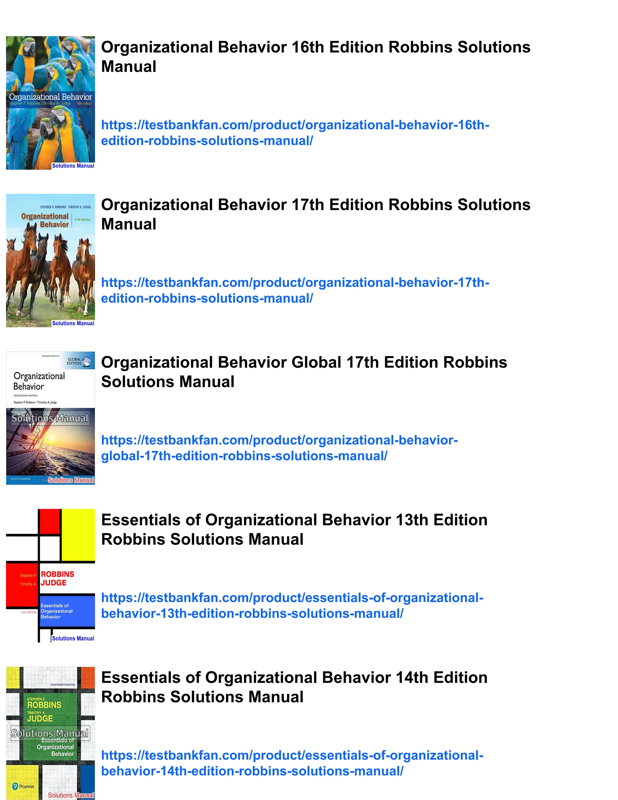 Organizational Behavior 16th Edition Robbins Solutions
Manual
https://testbankfan.com/product/organizational-behavior-16th-
edition-robbins-solutions-manual/
Organizational Behavior 17th Edition Robbins Solutions
Manual
https://testbankfan.com/product/organizational-behavior-17th-
edition-robbins-solutions-manual/
Organizational Behavior Global 17th Edition Robbins
Solutions Manual
https://testbankfan.com/product/organizational-behavior-
global-17th-edition-robbins-solutions-manual/
Essentials of Organizational Behavior 13th Edition
Robbins Solutions Manual
https://testbankfan.com/product/essentials-of-organizational-
behavior-13th-edition-robbins-solutions-manual/
Essentials of Organizational Behavior 14th Edition
Robbins Solutions Manual
https://testbankfan.com/product/essentials-of-organizational-
behavior-14th-edition-robbins-solutions-manual/
 