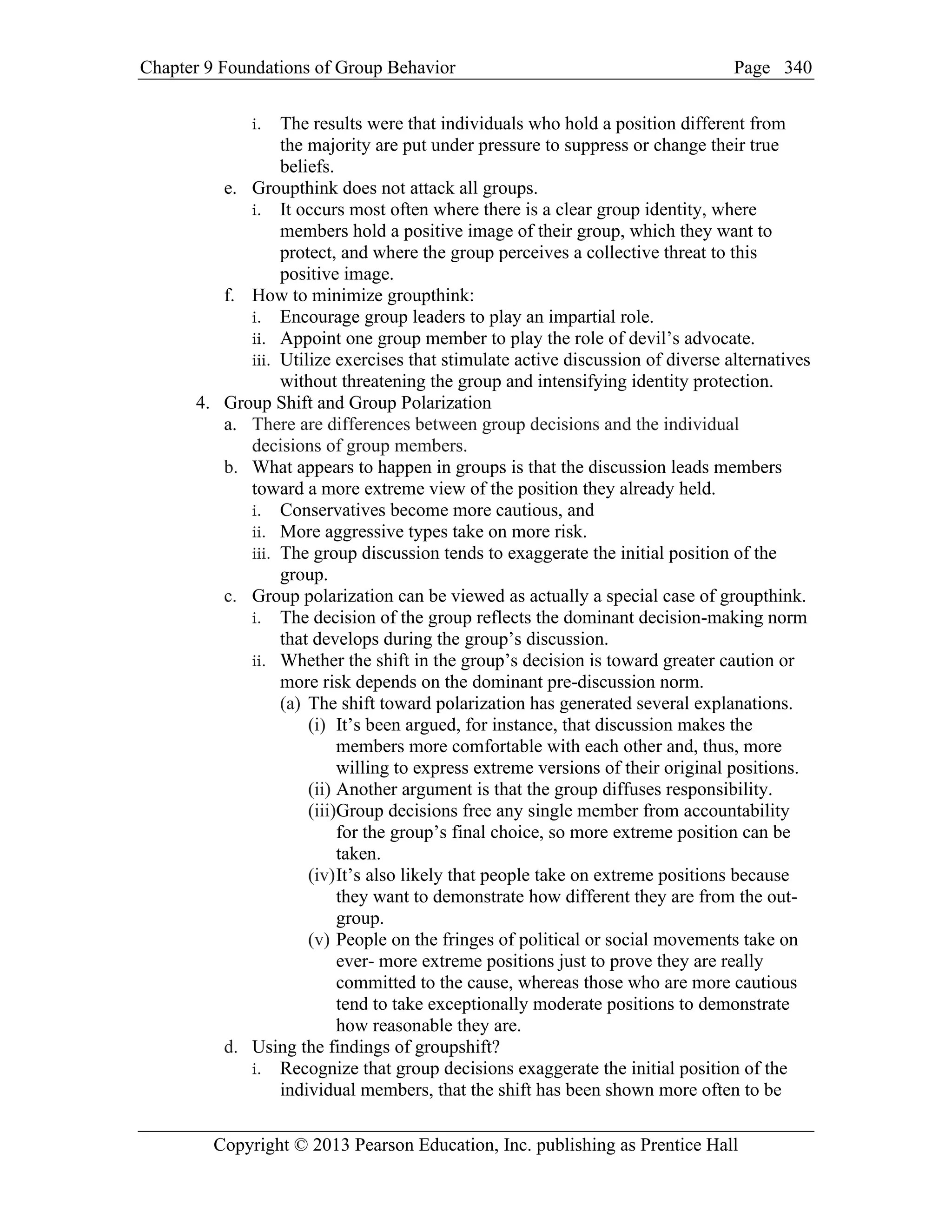 Chapter 9 Foundations of Group Behavior Page
Copyright © 2013 Pearson Education, Inc. publishing as Prentice Hall
340
i. The results were that individuals who hold a position different from
the majority are put under pressure to suppress or change their true
beliefs.
e. Groupthink does not attack all groups.
i. It occurs most often where there is a clear group identity, where
members hold a positive image of their group, which they want to
protect, and where the group perceives a collective threat to this
positive image.
f. How to minimize groupthink:
i. Encourage group leaders to play an impartial role.
ii. Appoint one group member to play the role of devil’s advocate.
iii. Utilize exercises that stimulate active discussion of diverse alternatives
without threatening the group and intensifying identity protection.
4. Group Shift and Group Polarization
a. There are differences between group decisions and the individual
decisions of group members.
b. What appears to happen in groups is that the discussion leads members
toward a more extreme view of the position they already held.
i. Conservatives become more cautious, and
ii. More aggressive types take on more risk.
iii. The group discussion tends to exaggerate the initial position of the
group.
c. Group polarization can be viewed as actually a special case of groupthink.
i. The decision of the group reflects the dominant decision-making norm
that develops during the group’s discussion.
ii. Whether the shift in the group’s decision is toward greater caution or
more risk depends on the dominant pre-discussion norm.
(a) The shift toward polarization has generated several explanations.
(i) It’s been argued, for instance, that discussion makes the
members more comfortable with each other and, thus, more
willing to express extreme versions of their original positions.
(ii) Another argument is that the group diffuses responsibility.
(iii)Group decisions free any single member from accountability
for the group’s final choice, so more extreme position can be
taken.
(iv)It’s also likely that people take on extreme positions because
they want to demonstrate how different they are from the out-
group.
(v) People on the fringes of political or social movements take on
ever- more extreme positions just to prove they are really
committed to the cause, whereas those who are more cautious
tend to take exceptionally moderate positions to demonstrate
how reasonable they are.
d. Using the findings of groupshift?
i. Recognize that group decisions exaggerate the initial position of the
individual members, that the shift has been shown more often to be
 