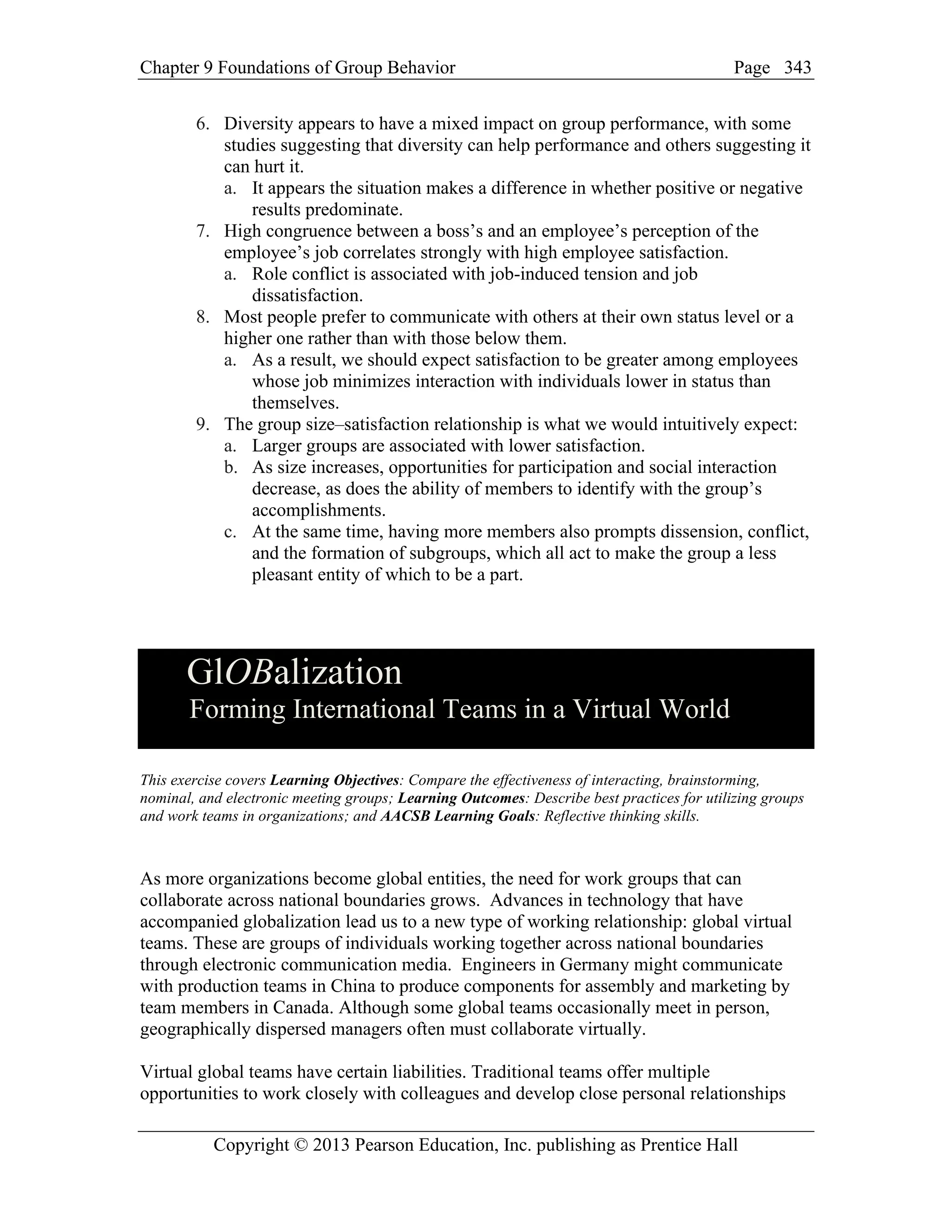 Chapter 9 Foundations of Group Behavior Page
Copyright © 2013 Pearson Education, Inc. publishing as Prentice Hall
343
6. Diversity appears to have a mixed impact on group performance, with some
studies suggesting that diversity can help performance and others suggesting it
can hurt it.
a. It appears the situation makes a difference in whether positive or negative
results predominate.
7. High congruence between a boss’s and an employee’s perception of the
employee’s job correlates strongly with high employee satisfaction.
a. Role conflict is associated with job-induced tension and job
dissatisfaction.
8. Most people prefer to communicate with others at their own status level or a
higher one rather than with those below them.
a. As a result, we should expect satisfaction to be greater among employees
whose job minimizes interaction with individuals lower in status than
themselves.
9. The group size–satisfaction relationship is what we would intuitively expect:
a. Larger groups are associated with lower satisfaction.
b. As size increases, opportunities for participation and social interaction
decrease, as does the ability of members to identify with the group’s
accomplishments.
c. At the same time, having more members also prompts dissension, conflict,
and the formation of subgroups, which all act to make the group a less
pleasant entity of which to be a part.
GlOBalization
Forming International Teams in a Virtual World
This exercise covers Learning Objectives: Compare the effectiveness of interacting, brainstorming,
nominal, and electronic meeting groups; Learning Outcomes: Describe best practices for utilizing groups
and work teams in organizations; and AACSB Learning Goals: Reflective thinking skills.
As more organizations become global entities, the need for work groups that can
collaborate across national boundaries grows. Advances in technology that have
accompanied globalization lead us to a new type of working relationship: global virtual
teams. These are groups of individuals working together across national boundaries
through electronic communication media. Engineers in Germany might communicate
with production teams in China to produce components for assembly and marketing by
team members in Canada. Although some global teams occasionally meet in person,
geographically dispersed managers often must collaborate virtually.
Virtual global teams have certain liabilities. Traditional teams offer multiple
opportunities to work closely with colleagues and develop close personal relationships
 