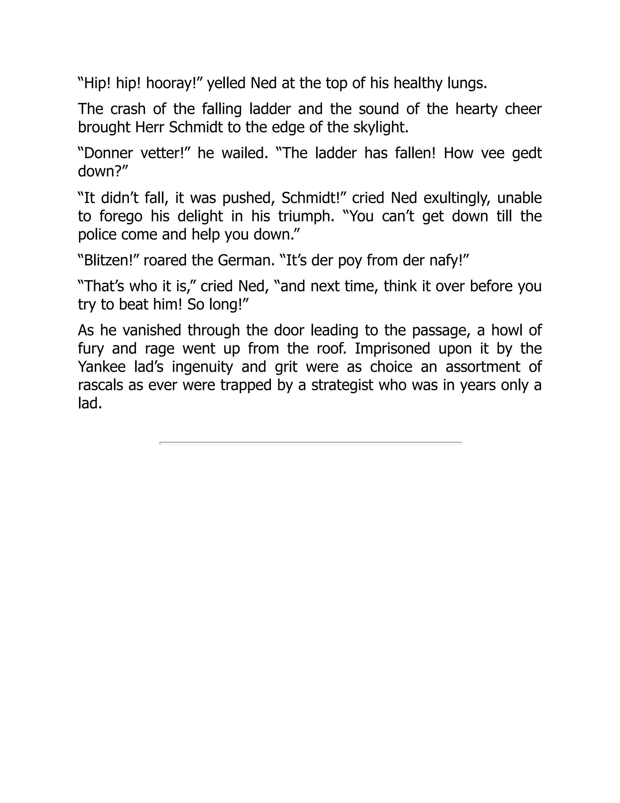 “Hip! hip! hooray!” yelled Ned at the top of his healthy lungs.
The crash of the falling ladder and the sound of the hearty cheer
brought Herr Schmidt to the edge of the skylight.
“Donner vetter!” he wailed. “The ladder has fallen! How vee gedt
down?”
“It didn’t fall, it was pushed, Schmidt!” cried Ned exultingly, unable
to forego his delight in his triumph. “You can’t get down till the
police come and help you down.”
“Blitzen!” roared the German. “It’s der poy from der nafy!”
“That’s who it is,” cried Ned, “and next time, think it over before you
try to beat him! So long!”
As he vanished through the door leading to the passage, a howl of
fury and rage went up from the roof. Imprisoned upon it by the
Yankee lad’s ingenuity and grit were as choice an assortment of
rascals as ever were trapped by a strategist who was in years only a
lad.
 