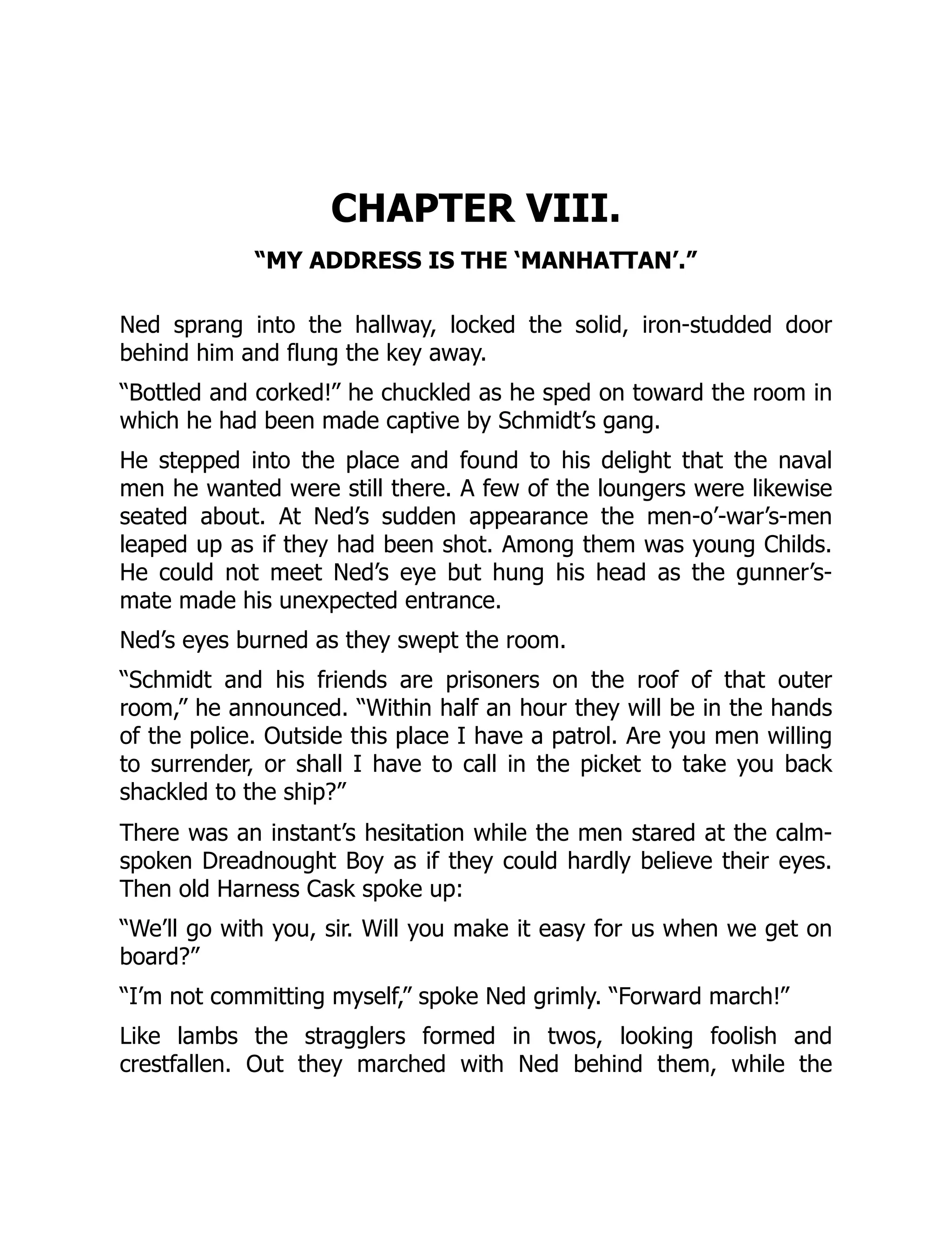CHAPTER VIII.
“MY ADDRESS IS THE ‘MANHATTAN’.”
Ned sprang into the hallway, locked the solid, iron-studded door
behind him and flung the key away.
“Bottled and corked!” he chuckled as he sped on toward the room in
which he had been made captive by Schmidt’s gang.
He stepped into the place and found to his delight that the naval
men he wanted were still there. A few of the loungers were likewise
seated about. At Ned’s sudden appearance the men-o’-war’s-men
leaped up as if they had been shot. Among them was young Childs.
He could not meet Ned’s eye but hung his head as the gunner’s-
mate made his unexpected entrance.
Ned’s eyes burned as they swept the room.
“Schmidt and his friends are prisoners on the roof of that outer
room,” he announced. “Within half an hour they will be in the hands
of the police. Outside this place I have a patrol. Are you men willing
to surrender, or shall I have to call in the picket to take you back
shackled to the ship?”
There was an instant’s hesitation while the men stared at the calm-
spoken Dreadnought Boy as if they could hardly believe their eyes.
Then old Harness Cask spoke up:
“We’ll go with you, sir. Will you make it easy for us when we get on
board?”
“I’m not committing myself,” spoke Ned grimly. “Forward march!”
Like lambs the stragglers formed in twos, looking foolish and
crestfallen. Out they marched with Ned behind them, while the
 