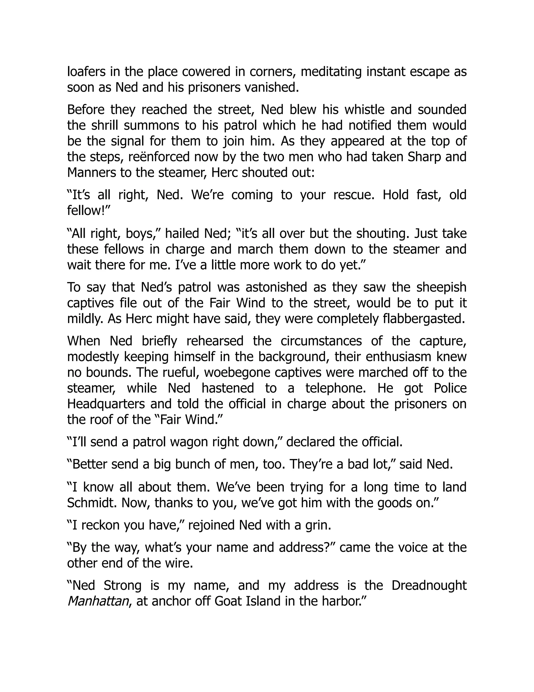 loafers in the place cowered in corners, meditating instant escape as
soon as Ned and his prisoners vanished.
Before they reached the street, Ned blew his whistle and sounded
the shrill summons to his patrol which he had notified them would
be the signal for them to join him. As they appeared at the top of
the steps, reënforced now by the two men who had taken Sharp and
Manners to the steamer, Herc shouted out:
“It’s all right, Ned. We’re coming to your rescue. Hold fast, old
fellow!”
“All right, boys,” hailed Ned; “it’s all over but the shouting. Just take
these fellows in charge and march them down to the steamer and
wait there for me. I’ve a little more work to do yet.”
To say that Ned’s patrol was astonished as they saw the sheepish
captives file out of the Fair Wind to the street, would be to put it
mildly. As Herc might have said, they were completely flabbergasted.
When Ned briefly rehearsed the circumstances of the capture,
modestly keeping himself in the background, their enthusiasm knew
no bounds. The rueful, woebegone captives were marched off to the
steamer, while Ned hastened to a telephone. He got Police
Headquarters and told the official in charge about the prisoners on
the roof of the “Fair Wind.”
“I’ll send a patrol wagon right down,” declared the official.
“Better send a big bunch of men, too. They’re a bad lot,” said Ned.
“I know all about them. We’ve been trying for a long time to land
Schmidt. Now, thanks to you, we’ve got him with the goods on.”
“I reckon you have,” rejoined Ned with a grin.
“By the way, what’s your name and address?” came the voice at the
other end of the wire.
“Ned Strong is my name, and my address is the Dreadnought
Manhattan, at anchor off Goat Island in the harbor.”
 