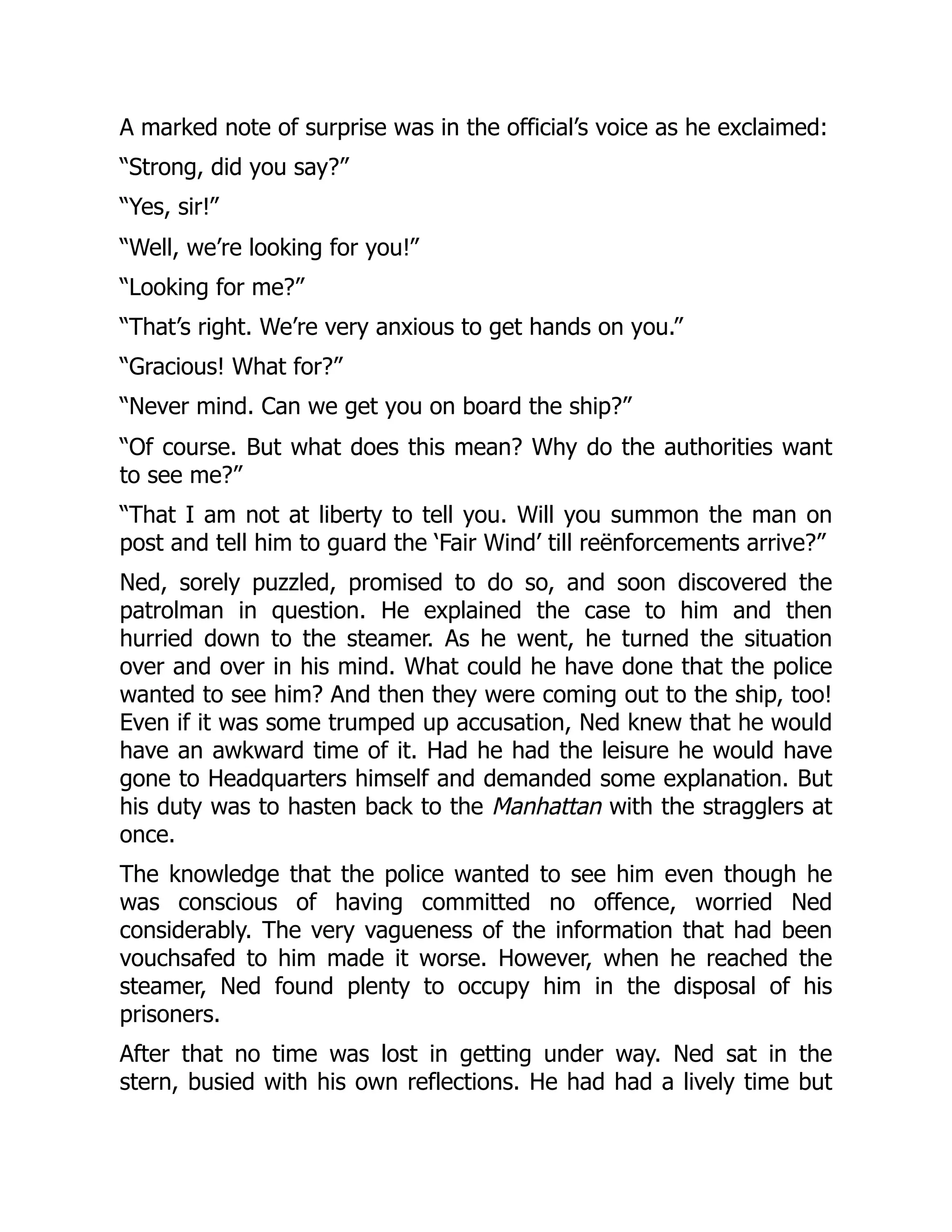 A marked note of surprise was in the official’s voice as he exclaimed:
“Strong, did you say?”
“Yes, sir!”
“Well, we’re looking for you!”
“Looking for me?”
“That’s right. We’re very anxious to get hands on you.”
“Gracious! What for?”
“Never mind. Can we get you on board the ship?”
“Of course. But what does this mean? Why do the authorities want
to see me?”
“That I am not at liberty to tell you. Will you summon the man on
post and tell him to guard the ‘Fair Wind’ till reënforcements arrive?”
Ned, sorely puzzled, promised to do so, and soon discovered the
patrolman in question. He explained the case to him and then
hurried down to the steamer. As he went, he turned the situation
over and over in his mind. What could he have done that the police
wanted to see him? And then they were coming out to the ship, too!
Even if it was some trumped up accusation, Ned knew that he would
have an awkward time of it. Had he had the leisure he would have
gone to Headquarters himself and demanded some explanation. But
his duty was to hasten back to the Manhattan with the stragglers at
once.
The knowledge that the police wanted to see him even though he
was conscious of having committed no offence, worried Ned
considerably. The very vagueness of the information that had been
vouchsafed to him made it worse. However, when he reached the
steamer, Ned found plenty to occupy him in the disposal of his
prisoners.
After that no time was lost in getting under way. Ned sat in the
stern, busied with his own reflections. He had had a lively time but
 