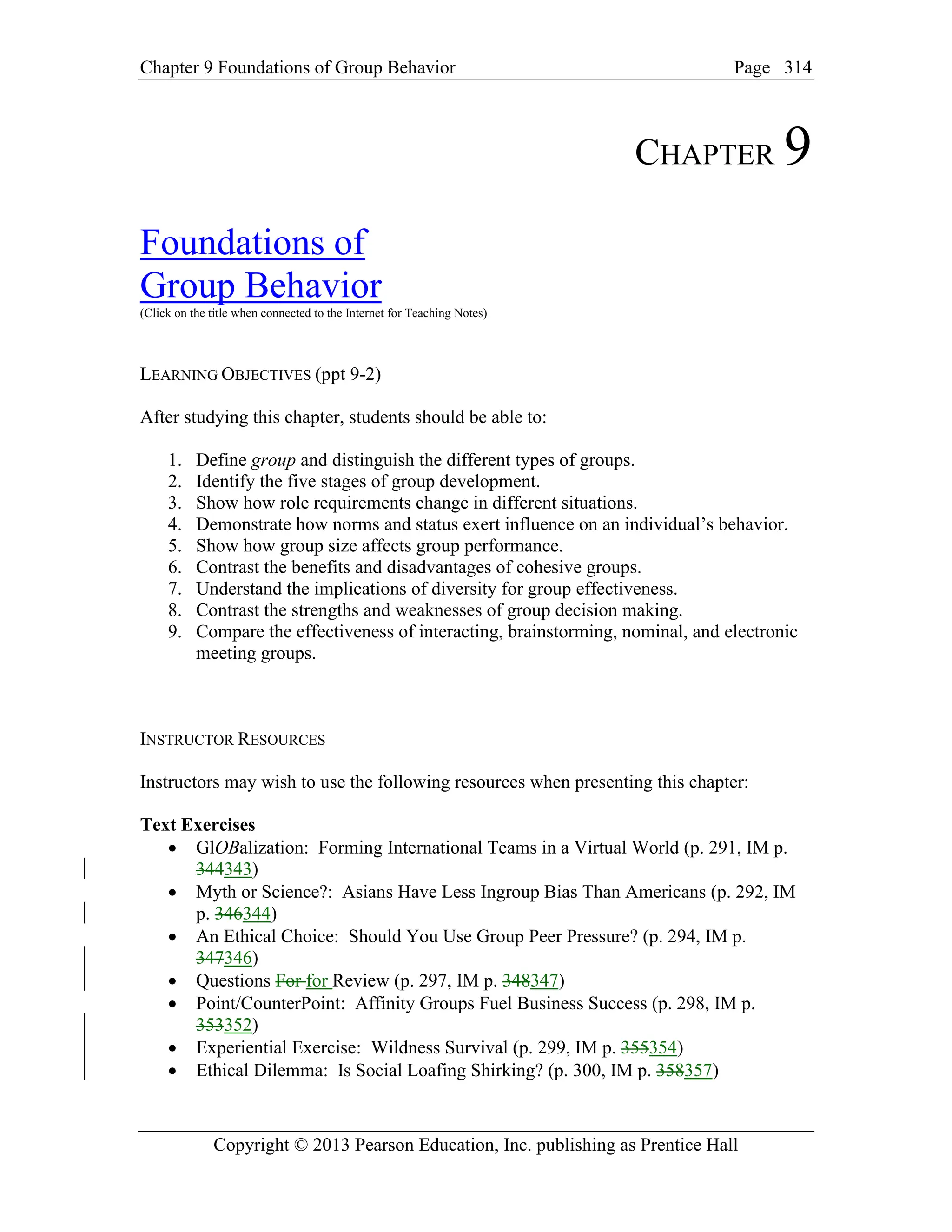 Chapter 9 Foundations of Group Behavior Page
Copyright © 2013 Pearson Education, Inc. publishing as Prentice Hall
314
CHAPTER 9
Foundations of
Group Behavior
(Click on the title when connected to the Internet for Teaching Notes)
LEARNING OBJECTIVES (ppt 9-2)
After studying this chapter, students should be able to:
1. Define group and distinguish the different types of groups.
2. Identify the five stages of group development.
3. Show how role requirements change in different situations.
4. Demonstrate how norms and status exert influence on an individual’s behavior.
5. Show how group size affects group performance.
6. Contrast the benefits and disadvantages of cohesive groups.
7. Understand the implications of diversity for group effectiveness.
8. Contrast the strengths and weaknesses of group decision making.
9. Compare the effectiveness of interacting, brainstorming, nominal, and electronic
meeting groups.
INSTRUCTOR RESOURCES
Instructors may wish to use the following resources when presenting this chapter:
Text Exercises
• GlOBalization: Forming International Teams in a Virtual World (p. 291, IM p.
344343)
• Myth or Science?: Asians Have Less Ingroup Bias Than Americans (p. 292, IM
p. 346344)
• An Ethical Choice: Should You Use Group Peer Pressure? (p. 294, IM p.
347346)
• Questions For for Review (p. 297, IM p. 348347)
• Point/CounterPoint: Affinity Groups Fuel Business Success (p. 298, IM p.
353352)
• Experiential Exercise: Wildness Survival (p. 299, IM p. 355354)
• Ethical Dilemma: Is Social Loafing Shirking? (p. 300, IM p. 358357)
 