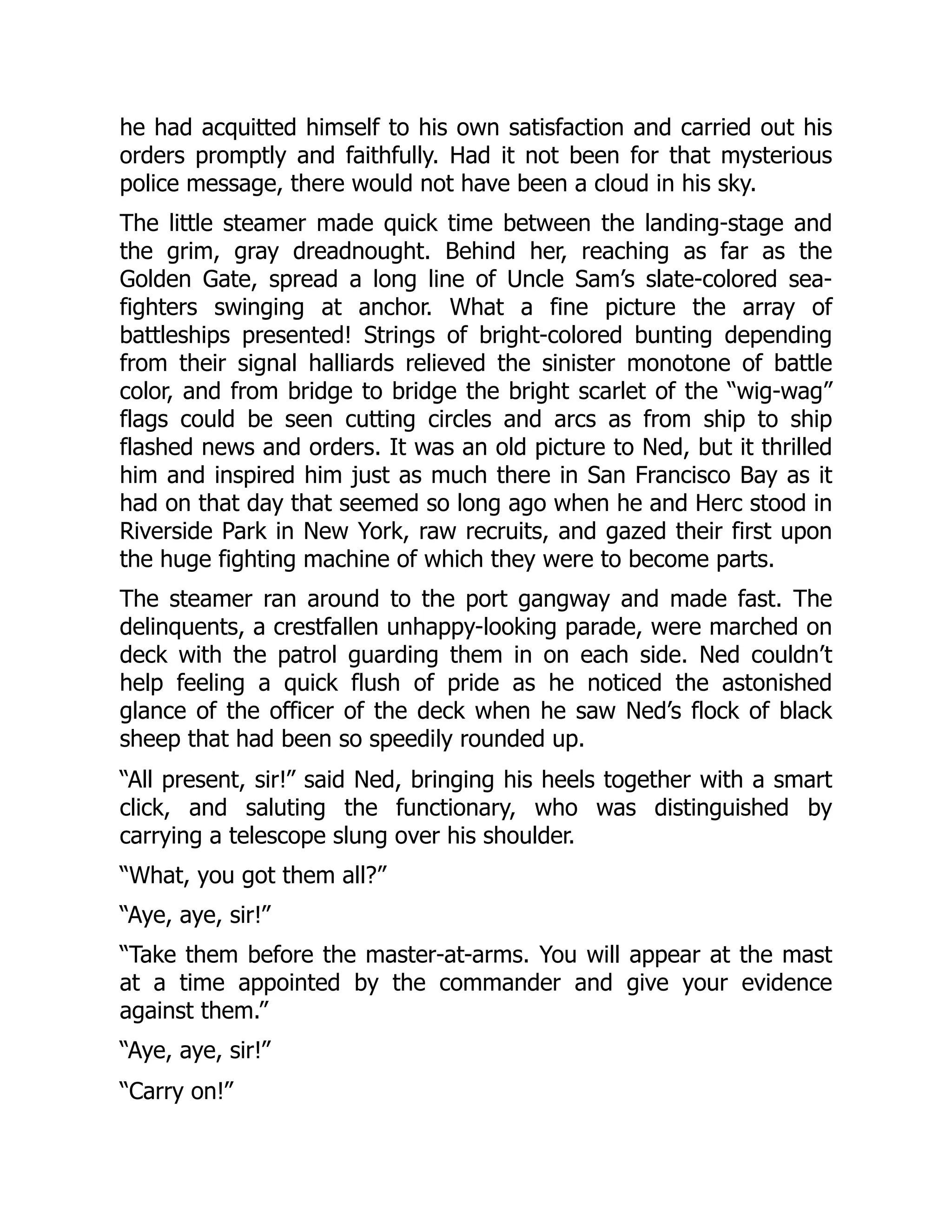 he had acquitted himself to his own satisfaction and carried out his
orders promptly and faithfully. Had it not been for that mysterious
police message, there would not have been a cloud in his sky.
The little steamer made quick time between the landing-stage and
the grim, gray dreadnought. Behind her, reaching as far as the
Golden Gate, spread a long line of Uncle Sam’s slate-colored sea-
fighters swinging at anchor. What a fine picture the array of
battleships presented! Strings of bright-colored bunting depending
from their signal halliards relieved the sinister monotone of battle
color, and from bridge to bridge the bright scarlet of the “wig-wag”
flags could be seen cutting circles and arcs as from ship to ship
flashed news and orders. It was an old picture to Ned, but it thrilled
him and inspired him just as much there in San Francisco Bay as it
had on that day that seemed so long ago when he and Herc stood in
Riverside Park in New York, raw recruits, and gazed their first upon
the huge fighting machine of which they were to become parts.
The steamer ran around to the port gangway and made fast. The
delinquents, a crestfallen unhappy-looking parade, were marched on
deck with the patrol guarding them in on each side. Ned couldn’t
help feeling a quick flush of pride as he noticed the astonished
glance of the officer of the deck when he saw Ned’s flock of black
sheep that had been so speedily rounded up.
“All present, sir!” said Ned, bringing his heels together with a smart
click, and saluting the functionary, who was distinguished by
carrying a telescope slung over his shoulder.
“What, you got them all?”
“Aye, aye, sir!”
“Take them before the master-at-arms. You will appear at the mast
at a time appointed by the commander and give your evidence
against them.”
“Aye, aye, sir!”
“Carry on!”
 