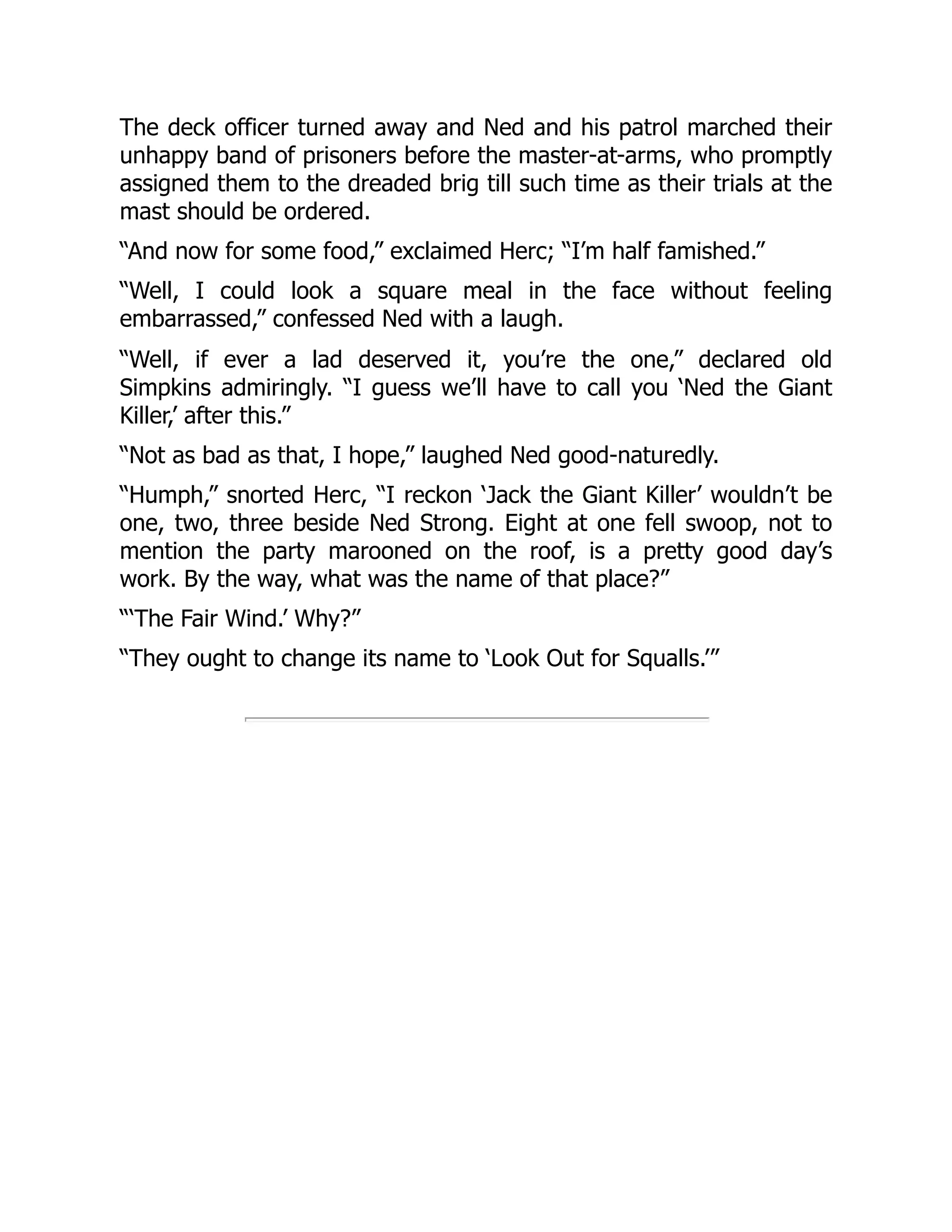 The deck officer turned away and Ned and his patrol marched their
unhappy band of prisoners before the master-at-arms, who promptly
assigned them to the dreaded brig till such time as their trials at the
mast should be ordered.
“And now for some food,” exclaimed Herc; “I’m half famished.”
“Well, I could look a square meal in the face without feeling
embarrassed,” confessed Ned with a laugh.
“Well, if ever a lad deserved it, you’re the one,” declared old
Simpkins admiringly. “I guess we’ll have to call you ‘Ned the Giant
Killer,’ after this.”
“Not as bad as that, I hope,” laughed Ned good-naturedly.
“Humph,” snorted Herc, “I reckon ‘Jack the Giant Killer’ wouldn’t be
one, two, three beside Ned Strong. Eight at one fell swoop, not to
mention the party marooned on the roof, is a pretty good day’s
work. By the way, what was the name of that place?”
“‘The Fair Wind.’ Why?”
“They ought to change its name to ‘Look Out for Squalls.’”
 