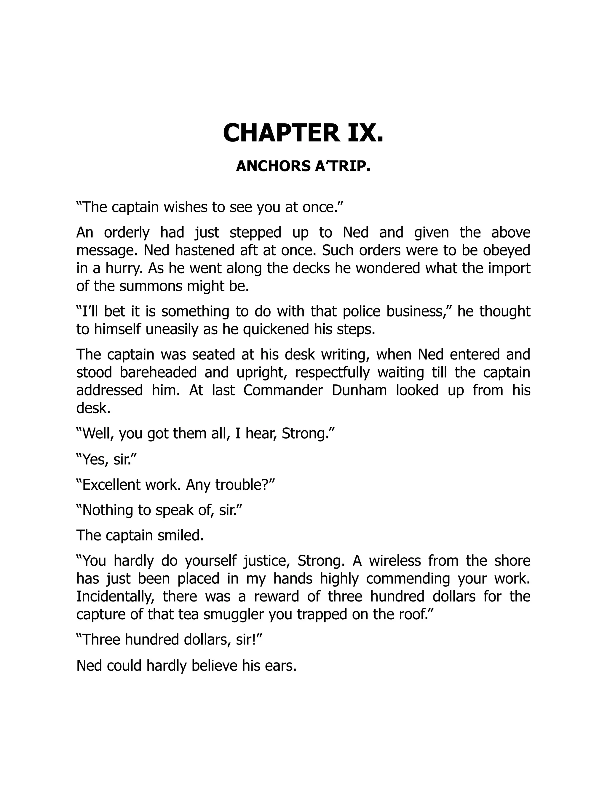 CHAPTER IX.
ANCHORS A’TRIP.
“The captain wishes to see you at once.”
An orderly had just stepped up to Ned and given the above
message. Ned hastened aft at once. Such orders were to be obeyed
in a hurry. As he went along the decks he wondered what the import
of the summons might be.
“I’ll bet it is something to do with that police business,” he thought
to himself uneasily as he quickened his steps.
The captain was seated at his desk writing, when Ned entered and
stood bareheaded and upright, respectfully waiting till the captain
addressed him. At last Commander Dunham looked up from his
desk.
“Well, you got them all, I hear, Strong.”
“Yes, sir.”
“Excellent work. Any trouble?”
“Nothing to speak of, sir.”
The captain smiled.
“You hardly do yourself justice, Strong. A wireless from the shore
has just been placed in my hands highly commending your work.
Incidentally, there was a reward of three hundred dollars for the
capture of that tea smuggler you trapped on the roof.”
“Three hundred dollars, sir!”
Ned could hardly believe his ears.
 