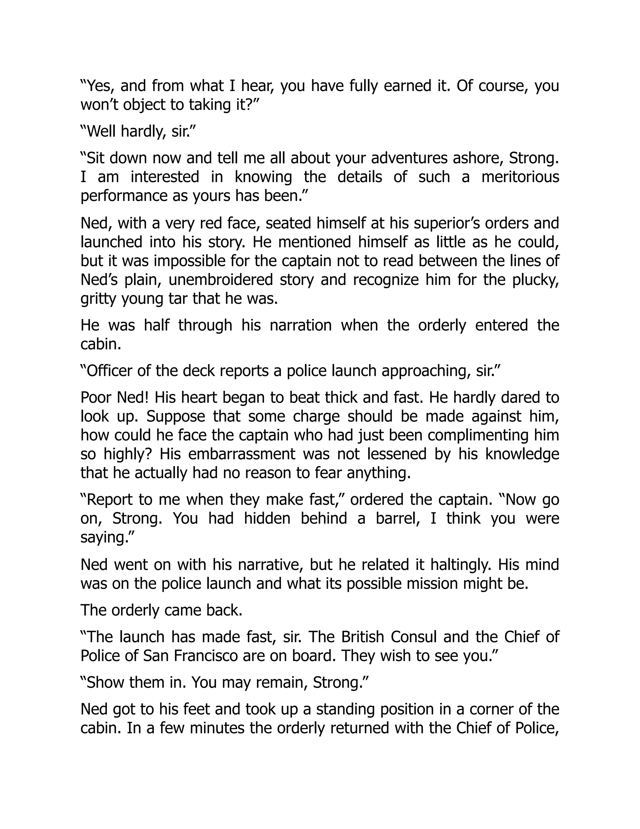 “Yes, and from what I hear, you have fully earned it. Of course, you
won’t object to taking it?”
“Well hardly, sir.”
“Sit down now and tell me all about your adventures ashore, Strong.
I am interested in knowing the details of such a meritorious
performance as yours has been.”
Ned, with a very red face, seated himself at his superior’s orders and
launched into his story. He mentioned himself as little as he could,
but it was impossible for the captain not to read between the lines of
Ned’s plain, unembroidered story and recognize him for the plucky,
gritty young tar that he was.
He was half through his narration when the orderly entered the
cabin.
“Officer of the deck reports a police launch approaching, sir.”
Poor Ned! His heart began to beat thick and fast. He hardly dared to
look up. Suppose that some charge should be made against him,
how could he face the captain who had just been complimenting him
so highly? His embarrassment was not lessened by his knowledge
that he actually had no reason to fear anything.
“Report to me when they make fast,” ordered the captain. “Now go
on, Strong. You had hidden behind a barrel, I think you were
saying.”
Ned went on with his narrative, but he related it haltingly. His mind
was on the police launch and what its possible mission might be.
The orderly came back.
“The launch has made fast, sir. The British Consul and the Chief of
Police of San Francisco are on board. They wish to see you.”
“Show them in. You may remain, Strong.”
Ned got to his feet and took up a standing position in a corner of the
cabin. In a few minutes the orderly returned with the Chief of Police,
 