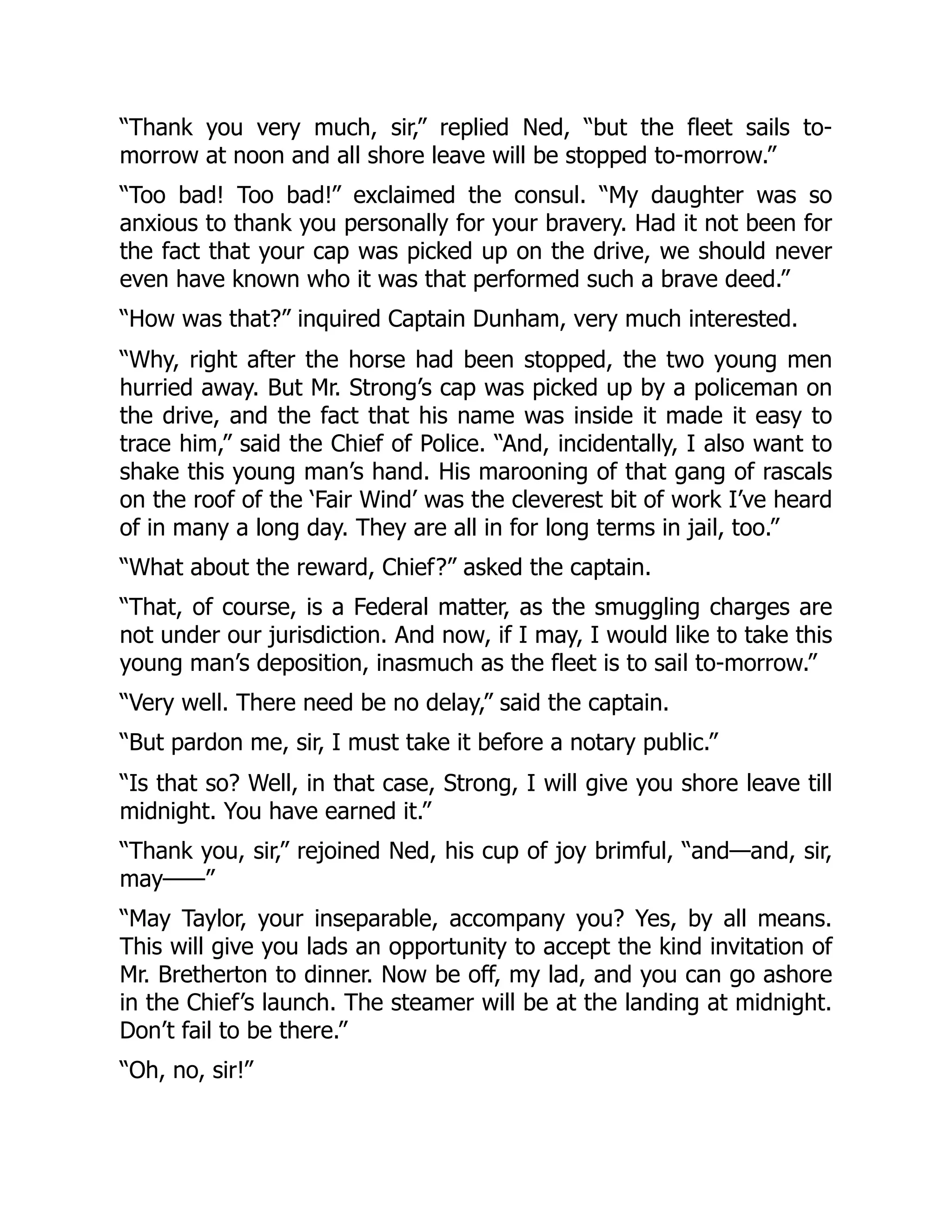 “Thank you very much, sir,” replied Ned, “but the fleet sails to-
morrow at noon and all shore leave will be stopped to-morrow.”
“Too bad! Too bad!” exclaimed the consul. “My daughter was so
anxious to thank you personally for your bravery. Had it not been for
the fact that your cap was picked up on the drive, we should never
even have known who it was that performed such a brave deed.”
“How was that?” inquired Captain Dunham, very much interested.
“Why, right after the horse had been stopped, the two young men
hurried away. But Mr. Strong’s cap was picked up by a policeman on
the drive, and the fact that his name was inside it made it easy to
trace him,” said the Chief of Police. “And, incidentally, I also want to
shake this young man’s hand. His marooning of that gang of rascals
on the roof of the ‘Fair Wind’ was the cleverest bit of work I’ve heard
of in many a long day. They are all in for long terms in jail, too.”
“What about the reward, Chief?” asked the captain.
“That, of course, is a Federal matter, as the smuggling charges are
not under our jurisdiction. And now, if I may, I would like to take this
young man’s deposition, inasmuch as the fleet is to sail to-morrow.”
“Very well. There need be no delay,” said the captain.
“But pardon me, sir, I must take it before a notary public.”
“Is that so? Well, in that case, Strong, I will give you shore leave till
midnight. You have earned it.”
“Thank you, sir,” rejoined Ned, his cup of joy brimful, “and—and, sir,
may——”
“May Taylor, your inseparable, accompany you? Yes, by all means.
This will give you lads an opportunity to accept the kind invitation of
Mr. Bretherton to dinner. Now be off, my lad, and you can go ashore
in the Chief’s launch. The steamer will be at the landing at midnight.
Don’t fail to be there.”
“Oh, no, sir!”
 