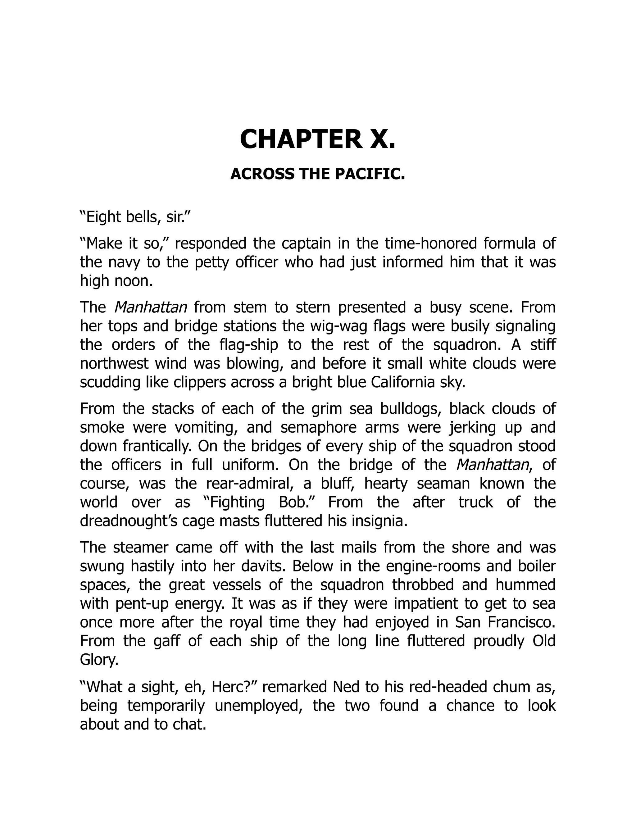 CHAPTER X.
ACROSS THE PACIFIC.
“Eight bells, sir.”
“Make it so,” responded the captain in the time-honored formula of
the navy to the petty officer who had just informed him that it was
high noon.
The Manhattan from stem to stern presented a busy scene. From
her tops and bridge stations the wig-wag flags were busily signaling
the orders of the flag-ship to the rest of the squadron. A stiff
northwest wind was blowing, and before it small white clouds were
scudding like clippers across a bright blue California sky.
From the stacks of each of the grim sea bulldogs, black clouds of
smoke were vomiting, and semaphore arms were jerking up and
down frantically. On the bridges of every ship of the squadron stood
the officers in full uniform. On the bridge of the Manhattan, of
course, was the rear-admiral, a bluff, hearty seaman known the
world over as “Fighting Bob.” From the after truck of the
dreadnought’s cage masts fluttered his insignia.
The steamer came off with the last mails from the shore and was
swung hastily into her davits. Below in the engine-rooms and boiler
spaces, the great vessels of the squadron throbbed and hummed
with pent-up energy. It was as if they were impatient to get to sea
once more after the royal time they had enjoyed in San Francisco.
From the gaff of each ship of the long line fluttered proudly Old
Glory.
“What a sight, eh, Herc?” remarked Ned to his red-headed chum as,
being temporarily unemployed, the two found a chance to look
about and to chat.
 