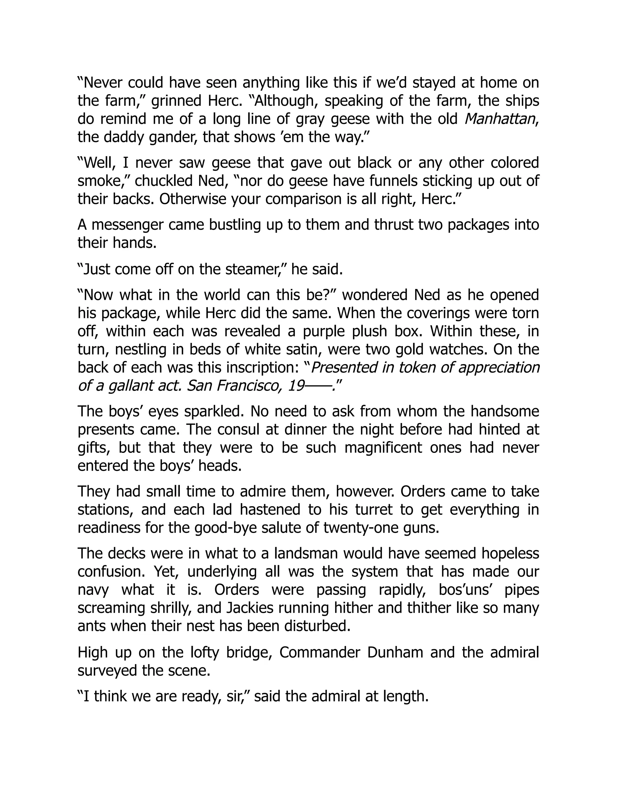 “Never could have seen anything like this if we’d stayed at home on
the farm,” grinned Herc. “Although, speaking of the farm, the ships
do remind me of a long line of gray geese with the old Manhattan,
the daddy gander, that shows ’em the way.”
“Well, I never saw geese that gave out black or any other colored
smoke,” chuckled Ned, “nor do geese have funnels sticking up out of
their backs. Otherwise your comparison is all right, Herc.”
A messenger came bustling up to them and thrust two packages into
their hands.
“Just come off on the steamer,” he said.
“Now what in the world can this be?” wondered Ned as he opened
his package, while Herc did the same. When the coverings were torn
off, within each was revealed a purple plush box. Within these, in
turn, nestling in beds of white satin, were two gold watches. On the
back of each was this inscription: “Presented in token of appreciation
of a gallant act. San Francisco, 19——.”
The boys’ eyes sparkled. No need to ask from whom the handsome
presents came. The consul at dinner the night before had hinted at
gifts, but that they were to be such magnificent ones had never
entered the boys’ heads.
They had small time to admire them, however. Orders came to take
stations, and each lad hastened to his turret to get everything in
readiness for the good-bye salute of twenty-one guns.
The decks were in what to a landsman would have seemed hopeless
confusion. Yet, underlying all was the system that has made our
navy what it is. Orders were passing rapidly, bos’uns’ pipes
screaming shrilly, and Jackies running hither and thither like so many
ants when their nest has been disturbed.
High up on the lofty bridge, Commander Dunham and the admiral
surveyed the scene.
“I think we are ready, sir,” said the admiral at length.
 