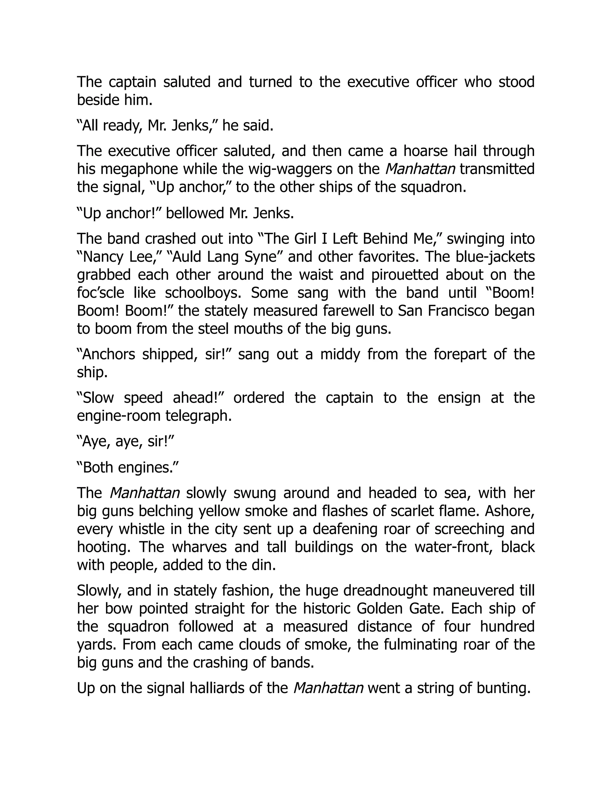 The captain saluted and turned to the executive officer who stood
beside him.
“All ready, Mr. Jenks,” he said.
The executive officer saluted, and then came a hoarse hail through
his megaphone while the wig-waggers on the Manhattan transmitted
the signal, “Up anchor,” to the other ships of the squadron.
“Up anchor!” bellowed Mr. Jenks.
The band crashed out into “The Girl I Left Behind Me,” swinging into
“Nancy Lee,” “Auld Lang Syne” and other favorites. The blue-jackets
grabbed each other around the waist and pirouetted about on the
foc’scle like schoolboys. Some sang with the band until “Boom!
Boom! Boom!” the stately measured farewell to San Francisco began
to boom from the steel mouths of the big guns.
“Anchors shipped, sir!” sang out a middy from the forepart of the
ship.
“Slow speed ahead!” ordered the captain to the ensign at the
engine-room telegraph.
“Aye, aye, sir!”
“Both engines.”
The Manhattan slowly swung around and headed to sea, with her
big guns belching yellow smoke and flashes of scarlet flame. Ashore,
every whistle in the city sent up a deafening roar of screeching and
hooting. The wharves and tall buildings on the water-front, black
with people, added to the din.
Slowly, and in stately fashion, the huge dreadnought maneuvered till
her bow pointed straight for the historic Golden Gate. Each ship of
the squadron followed at a measured distance of four hundred
yards. From each came clouds of smoke, the fulminating roar of the
big guns and the crashing of bands.
Up on the signal halliards of the Manhattan went a string of bunting.
 