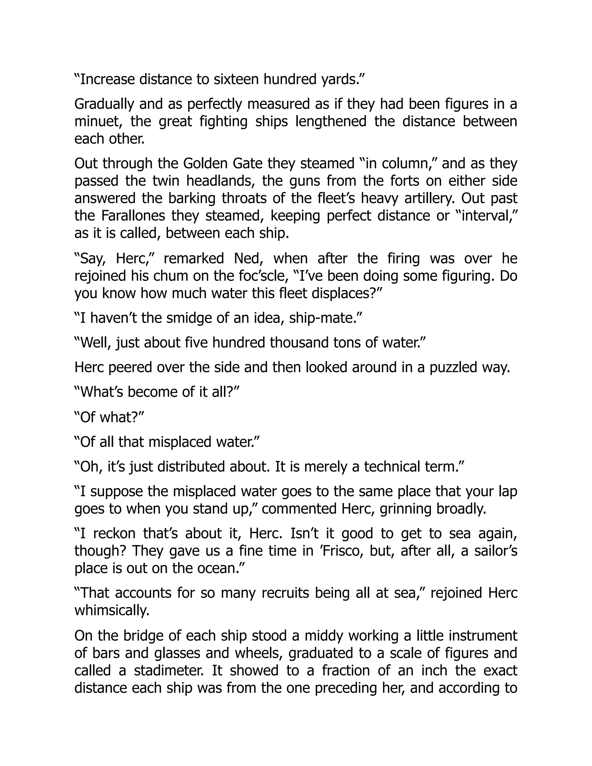 “Increase distance to sixteen hundred yards.”
Gradually and as perfectly measured as if they had been figures in a
minuet, the great fighting ships lengthened the distance between
each other.
Out through the Golden Gate they steamed “in column,” and as they
passed the twin headlands, the guns from the forts on either side
answered the barking throats of the fleet’s heavy artillery. Out past
the Farallones they steamed, keeping perfect distance or “interval,”
as it is called, between each ship.
“Say, Herc,” remarked Ned, when after the firing was over he
rejoined his chum on the foc’scle, “I’ve been doing some figuring. Do
you know how much water this fleet displaces?”
“I haven’t the smidge of an idea, ship-mate.”
“Well, just about five hundred thousand tons of water.”
Herc peered over the side and then looked around in a puzzled way.
“What’s become of it all?”
“Of what?”
“Of all that misplaced water.”
“Oh, it’s just distributed about. It is merely a technical term.”
“I suppose the misplaced water goes to the same place that your lap
goes to when you stand up,” commented Herc, grinning broadly.
“I reckon that’s about it, Herc. Isn’t it good to get to sea again,
though? They gave us a fine time in ’Frisco, but, after all, a sailor’s
place is out on the ocean.”
“That accounts for so many recruits being all at sea,” rejoined Herc
whimsically.
On the bridge of each ship stood a middy working a little instrument
of bars and glasses and wheels, graduated to a scale of figures and
called a stadimeter. It showed to a fraction of an inch the exact
distance each ship was from the one preceding her, and according to
 