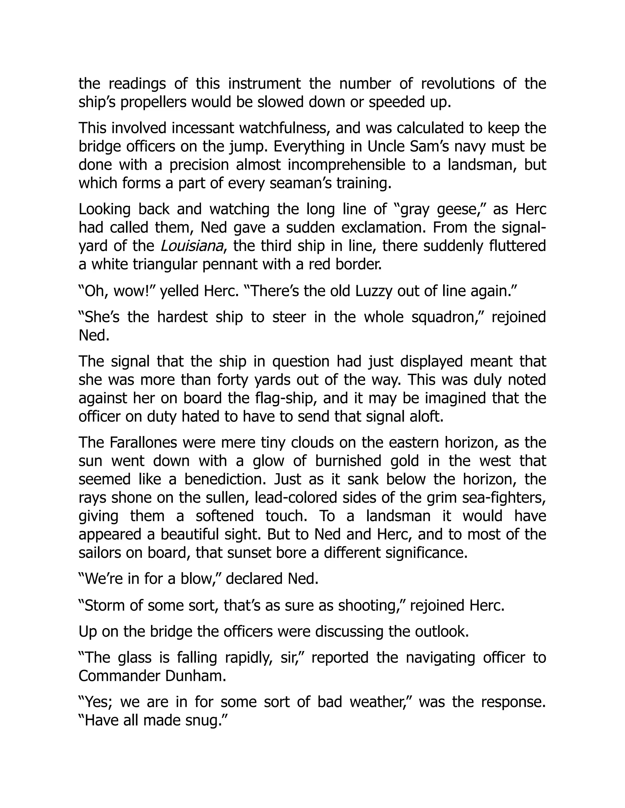 the readings of this instrument the number of revolutions of the
ship’s propellers would be slowed down or speeded up.
This involved incessant watchfulness, and was calculated to keep the
bridge officers on the jump. Everything in Uncle Sam’s navy must be
done with a precision almost incomprehensible to a landsman, but
which forms a part of every seaman’s training.
Looking back and watching the long line of “gray geese,” as Herc
had called them, Ned gave a sudden exclamation. From the signal-
yard of the Louisiana, the third ship in line, there suddenly fluttered
a white triangular pennant with a red border.
“Oh, wow!” yelled Herc. “There’s the old Luzzy out of line again.”
“She’s the hardest ship to steer in the whole squadron,” rejoined
Ned.
The signal that the ship in question had just displayed meant that
she was more than forty yards out of the way. This was duly noted
against her on board the flag-ship, and it may be imagined that the
officer on duty hated to have to send that signal aloft.
The Farallones were mere tiny clouds on the eastern horizon, as the
sun went down with a glow of burnished gold in the west that
seemed like a benediction. Just as it sank below the horizon, the
rays shone on the sullen, lead-colored sides of the grim sea-fighters,
giving them a softened touch. To a landsman it would have
appeared a beautiful sight. But to Ned and Herc, and to most of the
sailors on board, that sunset bore a different significance.
“We’re in for a blow,” declared Ned.
“Storm of some sort, that’s as sure as shooting,” rejoined Herc.
Up on the bridge the officers were discussing the outlook.
“The glass is falling rapidly, sir,” reported the navigating officer to
Commander Dunham.
“Yes; we are in for some sort of bad weather,” was the response.
“Have all made snug.”
 