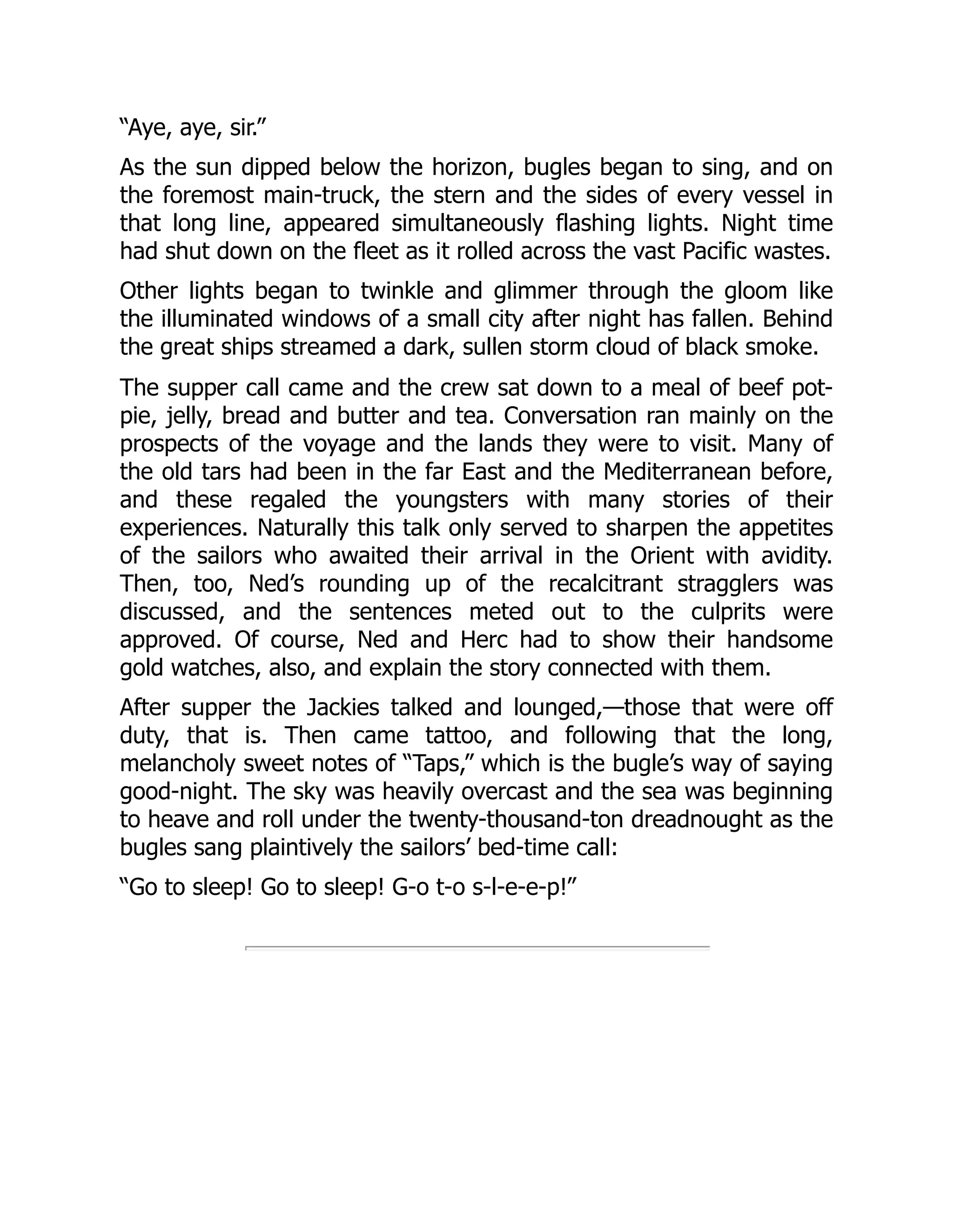 “Aye, aye, sir.”
As the sun dipped below the horizon, bugles began to sing, and on
the foremost main-truck, the stern and the sides of every vessel in
that long line, appeared simultaneously flashing lights. Night time
had shut down on the fleet as it rolled across the vast Pacific wastes.
Other lights began to twinkle and glimmer through the gloom like
the illuminated windows of a small city after night has fallen. Behind
the great ships streamed a dark, sullen storm cloud of black smoke.
The supper call came and the crew sat down to a meal of beef pot-
pie, jelly, bread and butter and tea. Conversation ran mainly on the
prospects of the voyage and the lands they were to visit. Many of
the old tars had been in the far East and the Mediterranean before,
and these regaled the youngsters with many stories of their
experiences. Naturally this talk only served to sharpen the appetites
of the sailors who awaited their arrival in the Orient with avidity.
Then, too, Ned’s rounding up of the recalcitrant stragglers was
discussed, and the sentences meted out to the culprits were
approved. Of course, Ned and Herc had to show their handsome
gold watches, also, and explain the story connected with them.
After supper the Jackies talked and lounged,—those that were off
duty, that is. Then came tattoo, and following that the long,
melancholy sweet notes of “Taps,” which is the bugle’s way of saying
good-night. The sky was heavily overcast and the sea was beginning
to heave and roll under the twenty-thousand-ton dreadnought as the
bugles sang plaintively the sailors’ bed-time call:
“Go to sleep! Go to sleep! G-o t-o s-l-e-e-p!”
 
