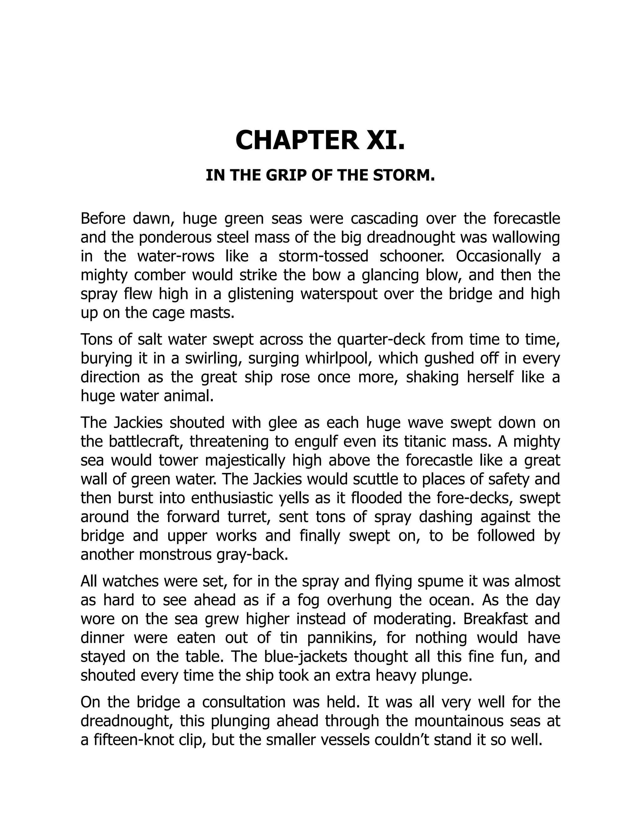 CHAPTER XI.
IN THE GRIP OF THE STORM.
Before dawn, huge green seas were cascading over the forecastle
and the ponderous steel mass of the big dreadnought was wallowing
in the water-rows like a storm-tossed schooner. Occasionally a
mighty comber would strike the bow a glancing blow, and then the
spray flew high in a glistening waterspout over the bridge and high
up on the cage masts.
Tons of salt water swept across the quarter-deck from time to time,
burying it in a swirling, surging whirlpool, which gushed off in every
direction as the great ship rose once more, shaking herself like a
huge water animal.
The Jackies shouted with glee as each huge wave swept down on
the battlecraft, threatening to engulf even its titanic mass. A mighty
sea would tower majestically high above the forecastle like a great
wall of green water. The Jackies would scuttle to places of safety and
then burst into enthusiastic yells as it flooded the fore-decks, swept
around the forward turret, sent tons of spray dashing against the
bridge and upper works and finally swept on, to be followed by
another monstrous gray-back.
All watches were set, for in the spray and flying spume it was almost
as hard to see ahead as if a fog overhung the ocean. As the day
wore on the sea grew higher instead of moderating. Breakfast and
dinner were eaten out of tin pannikins, for nothing would have
stayed on the table. The blue-jackets thought all this fine fun, and
shouted every time the ship took an extra heavy plunge.
On the bridge a consultation was held. It was all very well for the
dreadnought, this plunging ahead through the mountainous seas at
a fifteen-knot clip, but the smaller vessels couldn’t stand it so well.
 