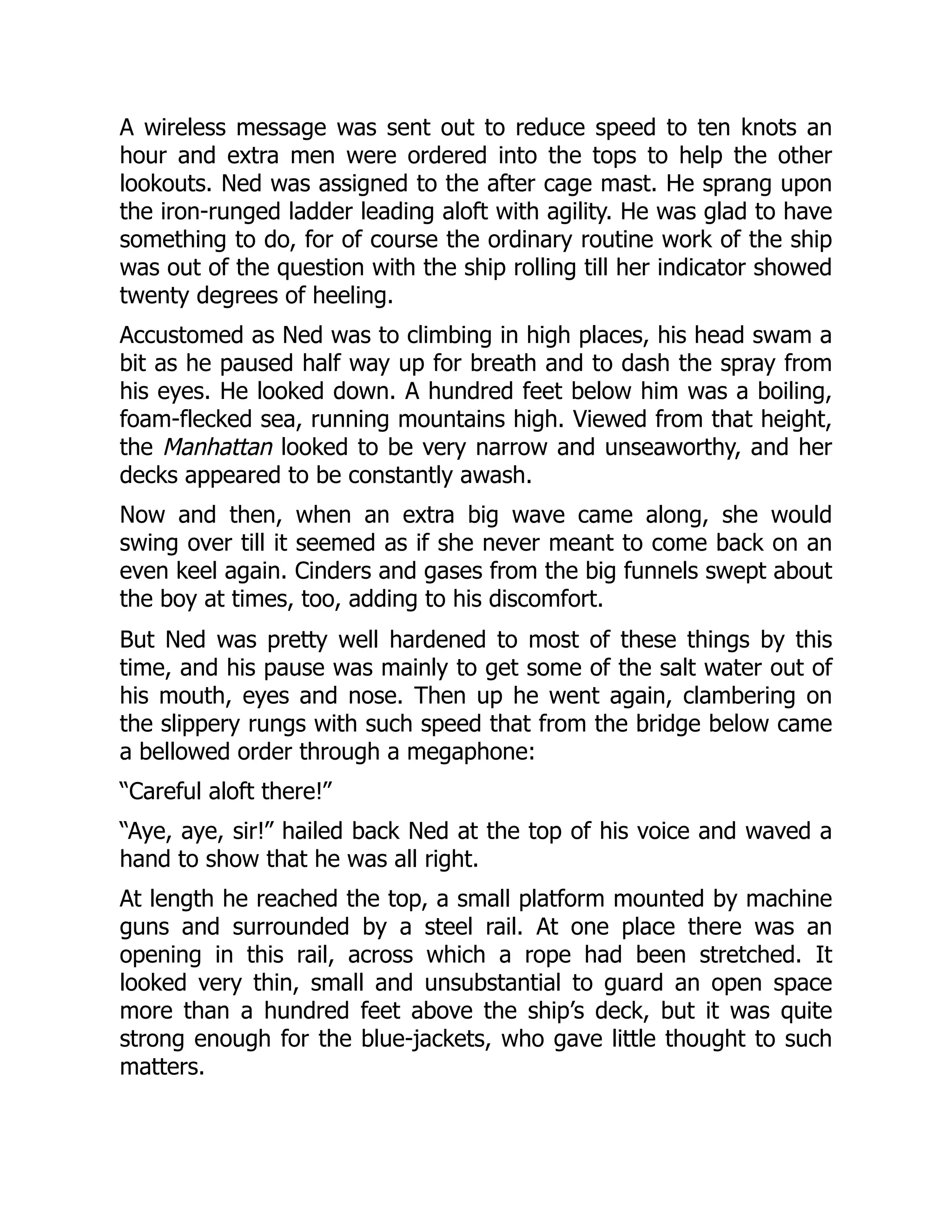 A wireless message was sent out to reduce speed to ten knots an
hour and extra men were ordered into the tops to help the other
lookouts. Ned was assigned to the after cage mast. He sprang upon
the iron-runged ladder leading aloft with agility. He was glad to have
something to do, for of course the ordinary routine work of the ship
was out of the question with the ship rolling till her indicator showed
twenty degrees of heeling.
Accustomed as Ned was to climbing in high places, his head swam a
bit as he paused half way up for breath and to dash the spray from
his eyes. He looked down. A hundred feet below him was a boiling,
foam-flecked sea, running mountains high. Viewed from that height,
the Manhattan looked to be very narrow and unseaworthy, and her
decks appeared to be constantly awash.
Now and then, when an extra big wave came along, she would
swing over till it seemed as if she never meant to come back on an
even keel again. Cinders and gases from the big funnels swept about
the boy at times, too, adding to his discomfort.
But Ned was pretty well hardened to most of these things by this
time, and his pause was mainly to get some of the salt water out of
his mouth, eyes and nose. Then up he went again, clambering on
the slippery rungs with such speed that from the bridge below came
a bellowed order through a megaphone:
“Careful aloft there!”
“Aye, aye, sir!” hailed back Ned at the top of his voice and waved a
hand to show that he was all right.
At length he reached the top, a small platform mounted by machine
guns and surrounded by a steel rail. At one place there was an
opening in this rail, across which a rope had been stretched. It
looked very thin, small and unsubstantial to guard an open space
more than a hundred feet above the ship’s deck, but it was quite
strong enough for the blue-jackets, who gave little thought to such
matters.
 
