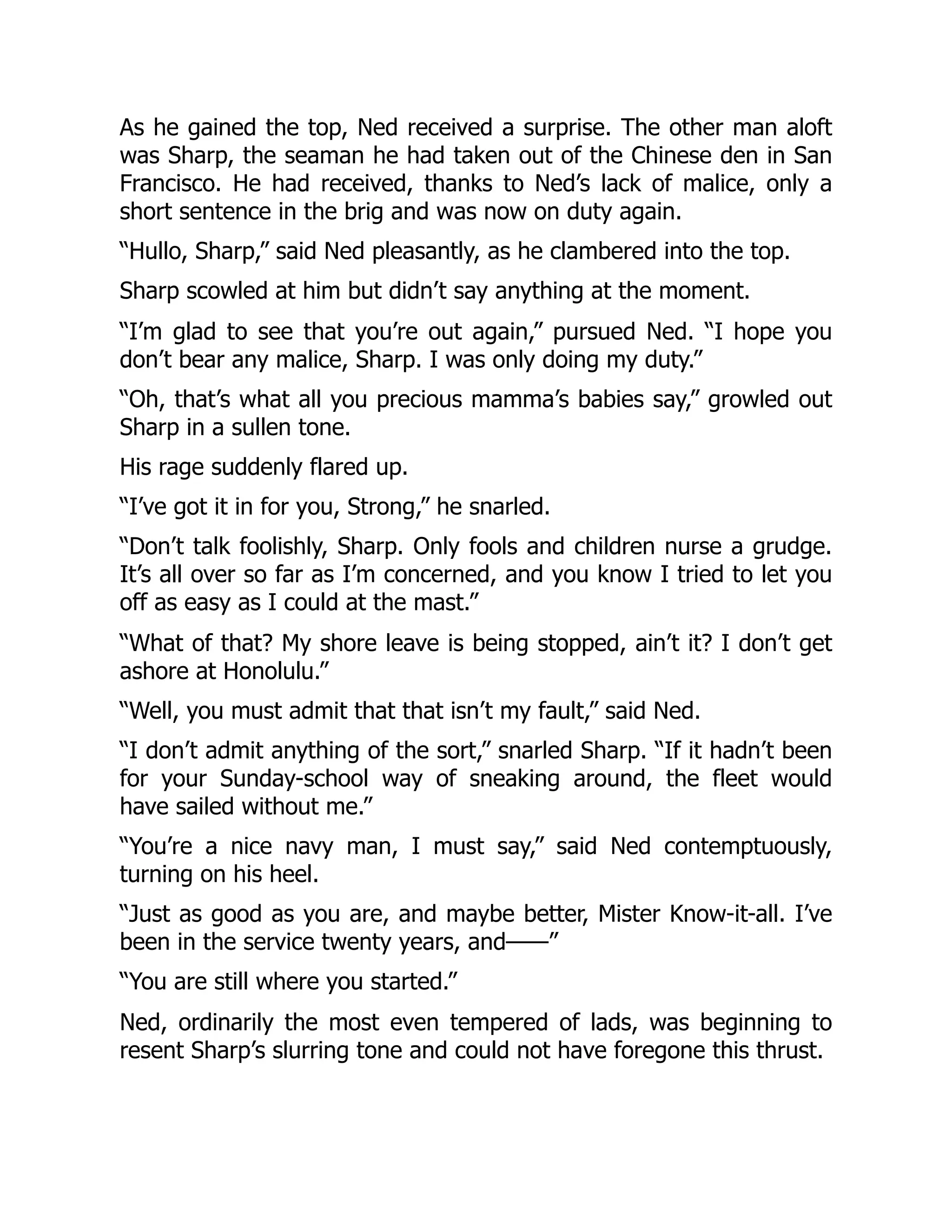 As he gained the top, Ned received a surprise. The other man aloft
was Sharp, the seaman he had taken out of the Chinese den in San
Francisco. He had received, thanks to Ned’s lack of malice, only a
short sentence in the brig and was now on duty again.
“Hullo, Sharp,” said Ned pleasantly, as he clambered into the top.
Sharp scowled at him but didn’t say anything at the moment.
“I’m glad to see that you’re out again,” pursued Ned. “I hope you
don’t bear any malice, Sharp. I was only doing my duty.”
“Oh, that’s what all you precious mamma’s babies say,” growled out
Sharp in a sullen tone.
His rage suddenly flared up.
“I’ve got it in for you, Strong,” he snarled.
“Don’t talk foolishly, Sharp. Only fools and children nurse a grudge.
It’s all over so far as I’m concerned, and you know I tried to let you
off as easy as I could at the mast.”
“What of that? My shore leave is being stopped, ain’t it? I don’t get
ashore at Honolulu.”
“Well, you must admit that that isn’t my fault,” said Ned.
“I don’t admit anything of the sort,” snarled Sharp. “If it hadn’t been
for your Sunday-school way of sneaking around, the fleet would
have sailed without me.”
“You’re a nice navy man, I must say,” said Ned contemptuously,
turning on his heel.
“Just as good as you are, and maybe better, Mister Know-it-all. I’ve
been in the service twenty years, and——”
“You are still where you started.”
Ned, ordinarily the most even tempered of lads, was beginning to
resent Sharp’s slurring tone and could not have foregone this thrust.
 