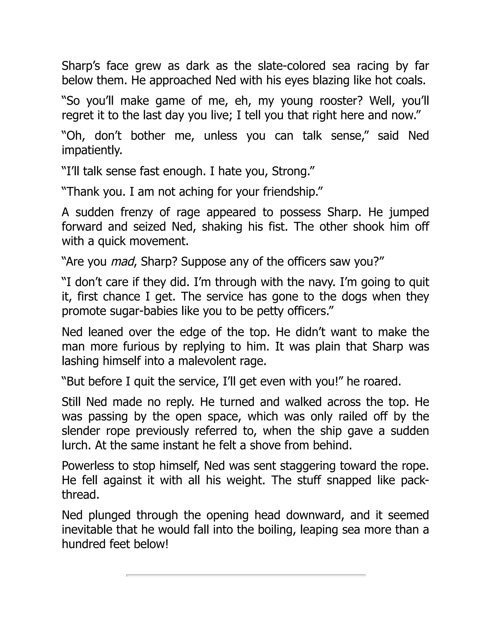 Sharp’s face grew as dark as the slate-colored sea racing by far
below them. He approached Ned with his eyes blazing like hot coals.
“So you’ll make game of me, eh, my young rooster? Well, you’ll
regret it to the last day you live; I tell you that right here and now.”
“Oh, don’t bother me, unless you can talk sense,” said Ned
impatiently.
“I’ll talk sense fast enough. I hate you, Strong.”
“Thank you. I am not aching for your friendship.”
A sudden frenzy of rage appeared to possess Sharp. He jumped
forward and seized Ned, shaking his fist. The other shook him off
with a quick movement.
“Are you mad, Sharp? Suppose any of the officers saw you?”
“I don’t care if they did. I’m through with the navy. I’m going to quit
it, first chance I get. The service has gone to the dogs when they
promote sugar-babies like you to be petty officers.”
Ned leaned over the edge of the top. He didn’t want to make the
man more furious by replying to him. It was plain that Sharp was
lashing himself into a malevolent rage.
“But before I quit the service, I’ll get even with you!” he roared.
Still Ned made no reply. He turned and walked across the top. He
was passing by the open space, which was only railed off by the
slender rope previously referred to, when the ship gave a sudden
lurch. At the same instant he felt a shove from behind.
Powerless to stop himself, Ned was sent staggering toward the rope.
He fell against it with all his weight. The stuff snapped like pack-
thread.
Ned plunged through the opening head downward, and it seemed
inevitable that he would fall into the boiling, leaping sea more than a
hundred feet below!
 