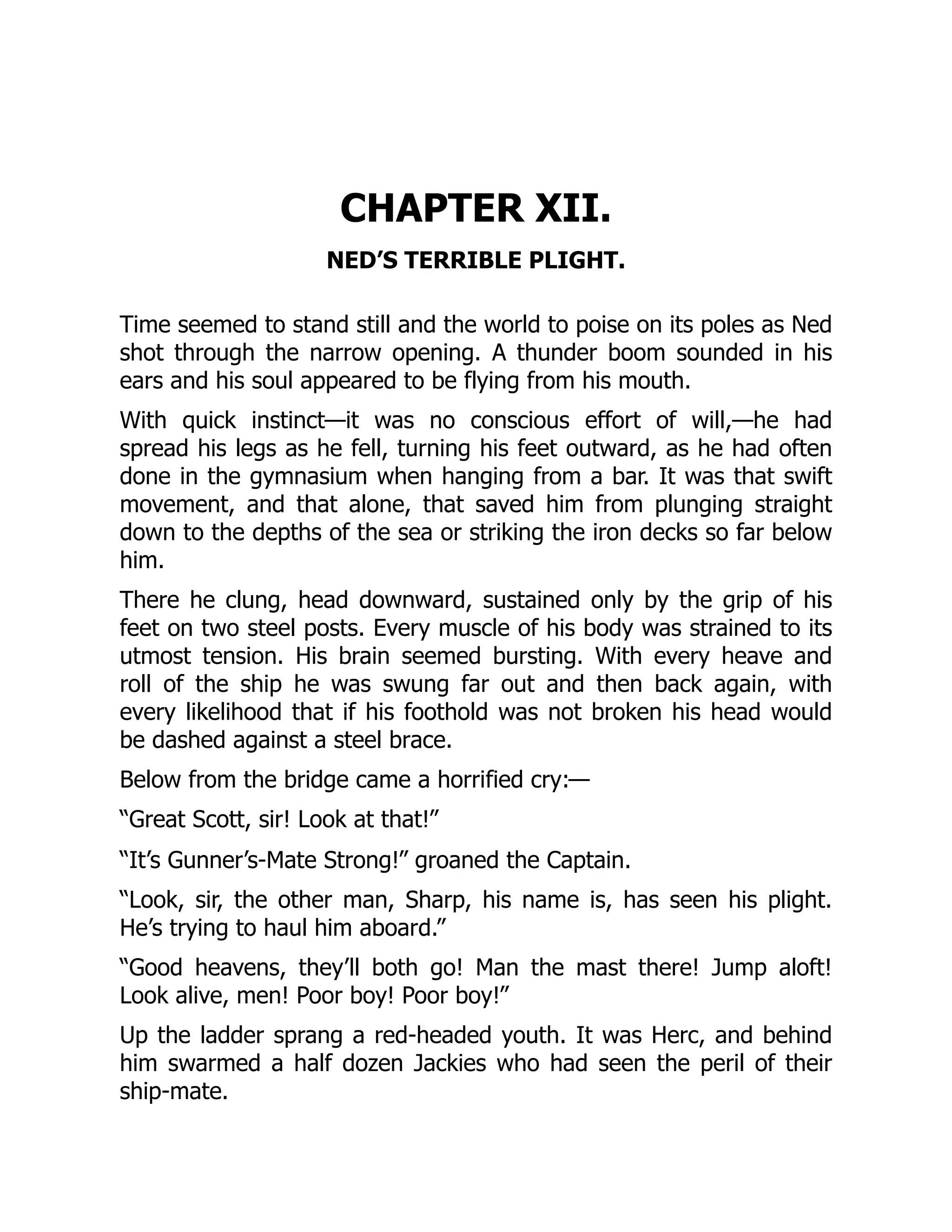 CHAPTER XII.
NED’S TERRIBLE PLIGHT.
Time seemed to stand still and the world to poise on its poles as Ned
shot through the narrow opening. A thunder boom sounded in his
ears and his soul appeared to be flying from his mouth.
With quick instinct—it was no conscious effort of will,—he had
spread his legs as he fell, turning his feet outward, as he had often
done in the gymnasium when hanging from a bar. It was that swift
movement, and that alone, that saved him from plunging straight
down to the depths of the sea or striking the iron decks so far below
him.
There he clung, head downward, sustained only by the grip of his
feet on two steel posts. Every muscle of his body was strained to its
utmost tension. His brain seemed bursting. With every heave and
roll of the ship he was swung far out and then back again, with
every likelihood that if his foothold was not broken his head would
be dashed against a steel brace.
Below from the bridge came a horrified cry:—
“Great Scott, sir! Look at that!”
“It’s Gunner’s-Mate Strong!” groaned the Captain.
“Look, sir, the other man, Sharp, his name is, has seen his plight.
He’s trying to haul him aboard.”
“Good heavens, they’ll both go! Man the mast there! Jump aloft!
Look alive, men! Poor boy! Poor boy!”
Up the ladder sprang a red-headed youth. It was Herc, and behind
him swarmed a half dozen Jackies who had seen the peril of their
ship-mate.
 