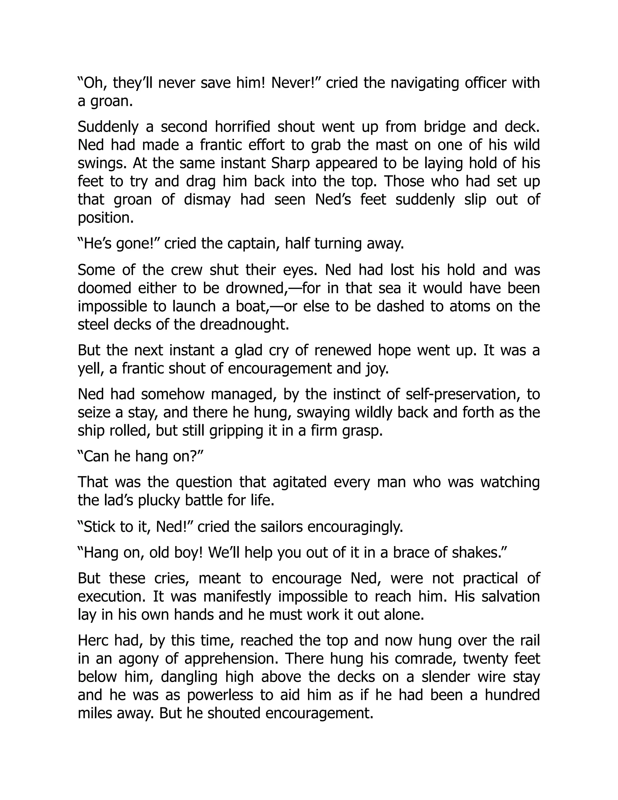 “Oh, they’ll never save him! Never!” cried the navigating officer with
a groan.
Suddenly a second horrified shout went up from bridge and deck.
Ned had made a frantic effort to grab the mast on one of his wild
swings. At the same instant Sharp appeared to be laying hold of his
feet to try and drag him back into the top. Those who had set up
that groan of dismay had seen Ned’s feet suddenly slip out of
position.
“He’s gone!” cried the captain, half turning away.
Some of the crew shut their eyes. Ned had lost his hold and was
doomed either to be drowned,—for in that sea it would have been
impossible to launch a boat,—or else to be dashed to atoms on the
steel decks of the dreadnought.
But the next instant a glad cry of renewed hope went up. It was a
yell, a frantic shout of encouragement and joy.
Ned had somehow managed, by the instinct of self-preservation, to
seize a stay, and there he hung, swaying wildly back and forth as the
ship rolled, but still gripping it in a firm grasp.
“Can he hang on?”
That was the question that agitated every man who was watching
the lad’s plucky battle for life.
“Stick to it, Ned!” cried the sailors encouragingly.
“Hang on, old boy! We’ll help you out of it in a brace of shakes.”
But these cries, meant to encourage Ned, were not practical of
execution. It was manifestly impossible to reach him. His salvation
lay in his own hands and he must work it out alone.
Herc had, by this time, reached the top and now hung over the rail
in an agony of apprehension. There hung his comrade, twenty feet
below him, dangling high above the decks on a slender wire stay
and he was as powerless to aid him as if he had been a hundred
miles away. But he shouted encouragement.
 