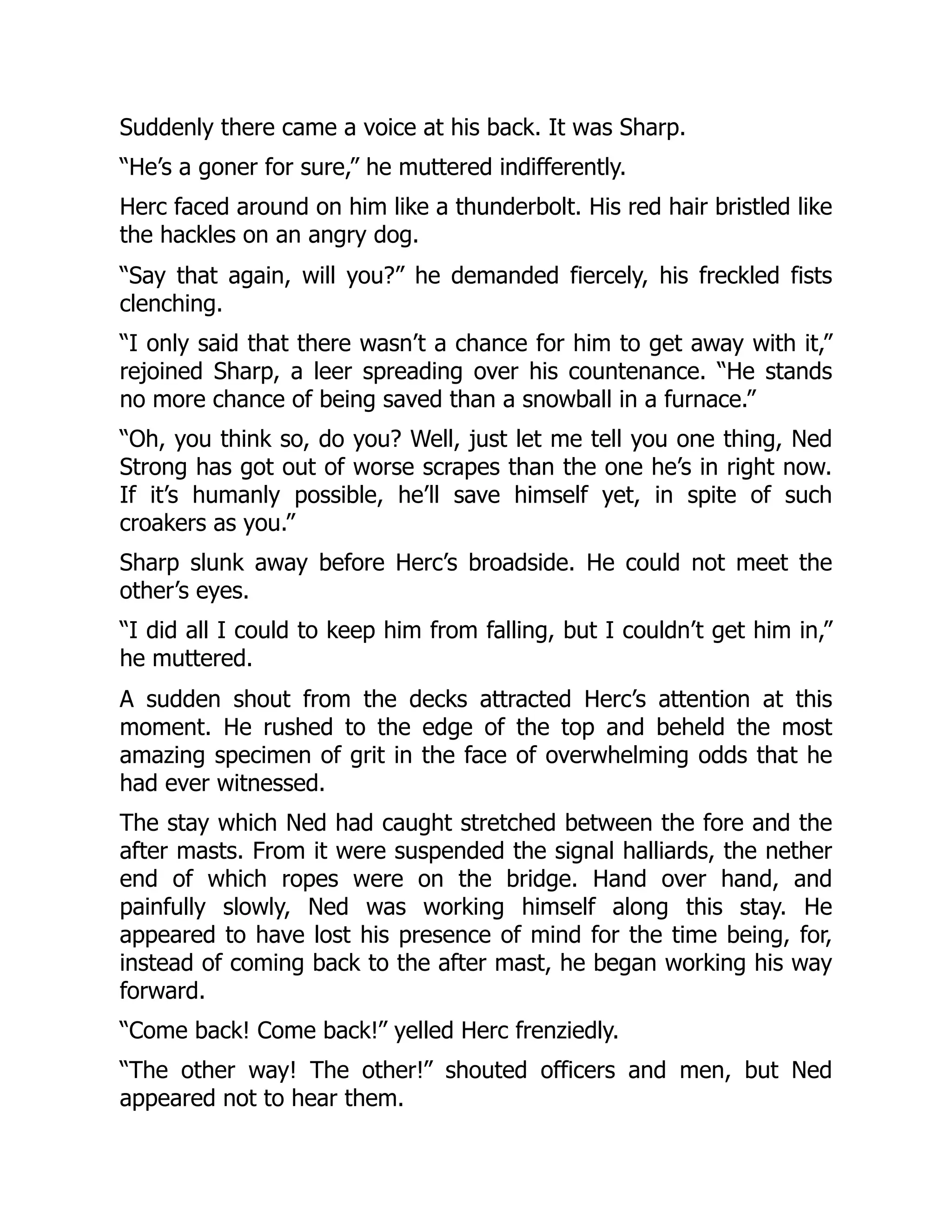 Suddenly there came a voice at his back. It was Sharp.
“He’s a goner for sure,” he muttered indifferently.
Herc faced around on him like a thunderbolt. His red hair bristled like
the hackles on an angry dog.
“Say that again, will you?” he demanded fiercely, his freckled fists
clenching.
“I only said that there wasn’t a chance for him to get away with it,”
rejoined Sharp, a leer spreading over his countenance. “He stands
no more chance of being saved than a snowball in a furnace.”
“Oh, you think so, do you? Well, just let me tell you one thing, Ned
Strong has got out of worse scrapes than the one he’s in right now.
If it’s humanly possible, he’ll save himself yet, in spite of such
croakers as you.”
Sharp slunk away before Herc’s broadside. He could not meet the
other’s eyes.
“I did all I could to keep him from falling, but I couldn’t get him in,”
he muttered.
A sudden shout from the decks attracted Herc’s attention at this
moment. He rushed to the edge of the top and beheld the most
amazing specimen of grit in the face of overwhelming odds that he
had ever witnessed.
The stay which Ned had caught stretched between the fore and the
after masts. From it were suspended the signal halliards, the nether
end of which ropes were on the bridge. Hand over hand, and
painfully slowly, Ned was working himself along this stay. He
appeared to have lost his presence of mind for the time being, for,
instead of coming back to the after mast, he began working his way
forward.
“Come back! Come back!” yelled Herc frenziedly.
“The other way! The other!” shouted officers and men, but Ned
appeared not to hear them.
 