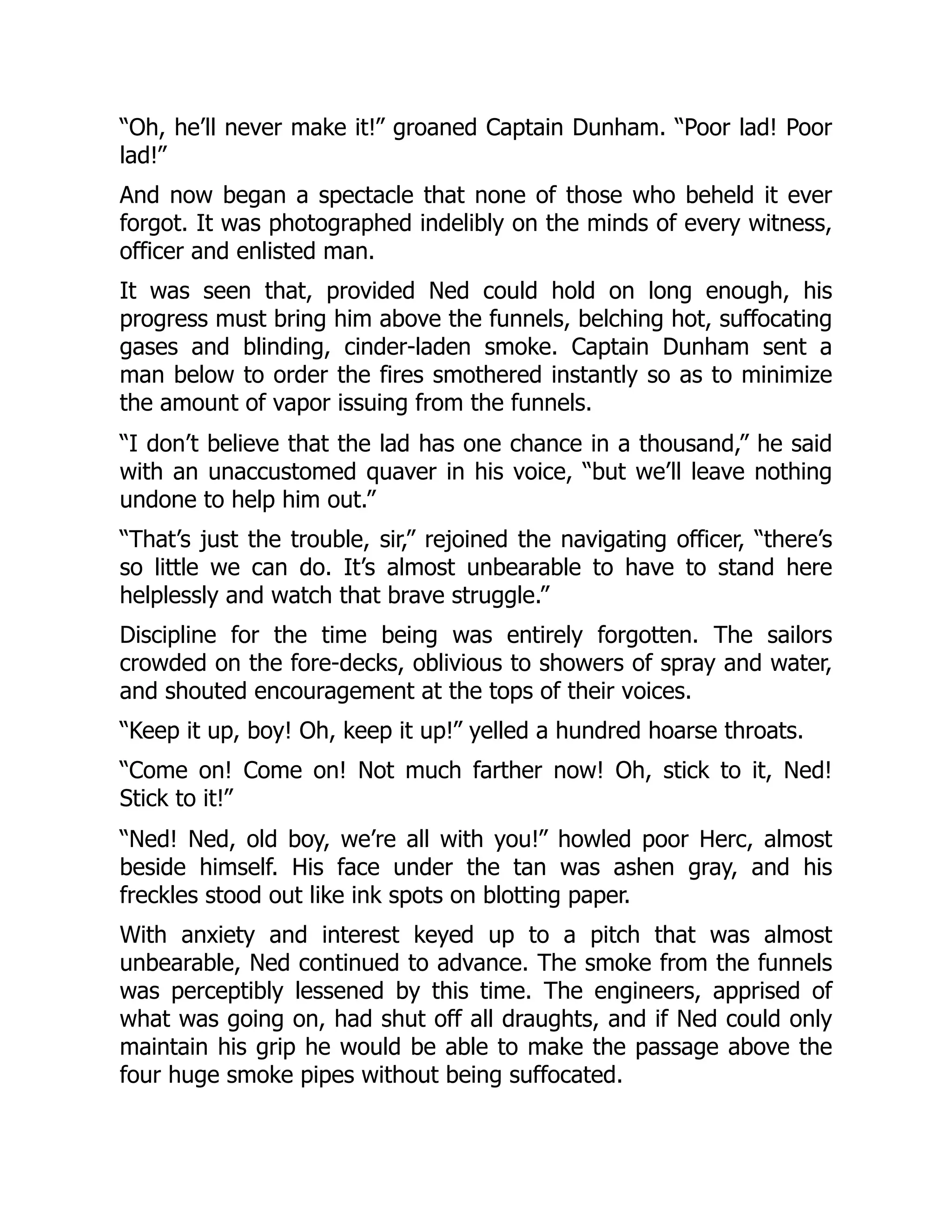 “Oh, he’ll never make it!” groaned Captain Dunham. “Poor lad! Poor
lad!”
And now began a spectacle that none of those who beheld it ever
forgot. It was photographed indelibly on the minds of every witness,
officer and enlisted man.
It was seen that, provided Ned could hold on long enough, his
progress must bring him above the funnels, belching hot, suffocating
gases and blinding, cinder-laden smoke. Captain Dunham sent a
man below to order the fires smothered instantly so as to minimize
the amount of vapor issuing from the funnels.
“I don’t believe that the lad has one chance in a thousand,” he said
with an unaccustomed quaver in his voice, “but we’ll leave nothing
undone to help him out.”
“That’s just the trouble, sir,” rejoined the navigating officer, “there’s
so little we can do. It’s almost unbearable to have to stand here
helplessly and watch that brave struggle.”
Discipline for the time being was entirely forgotten. The sailors
crowded on the fore-decks, oblivious to showers of spray and water,
and shouted encouragement at the tops of their voices.
“Keep it up, boy! Oh, keep it up!” yelled a hundred hoarse throats.
“Come on! Come on! Not much farther now! Oh, stick to it, Ned!
Stick to it!”
“Ned! Ned, old boy, we’re all with you!” howled poor Herc, almost
beside himself. His face under the tan was ashen gray, and his
freckles stood out like ink spots on blotting paper.
With anxiety and interest keyed up to a pitch that was almost
unbearable, Ned continued to advance. The smoke from the funnels
was perceptibly lessened by this time. The engineers, apprised of
what was going on, had shut off all draughts, and if Ned could only
maintain his grip he would be able to make the passage above the
four huge smoke pipes without being suffocated.
 