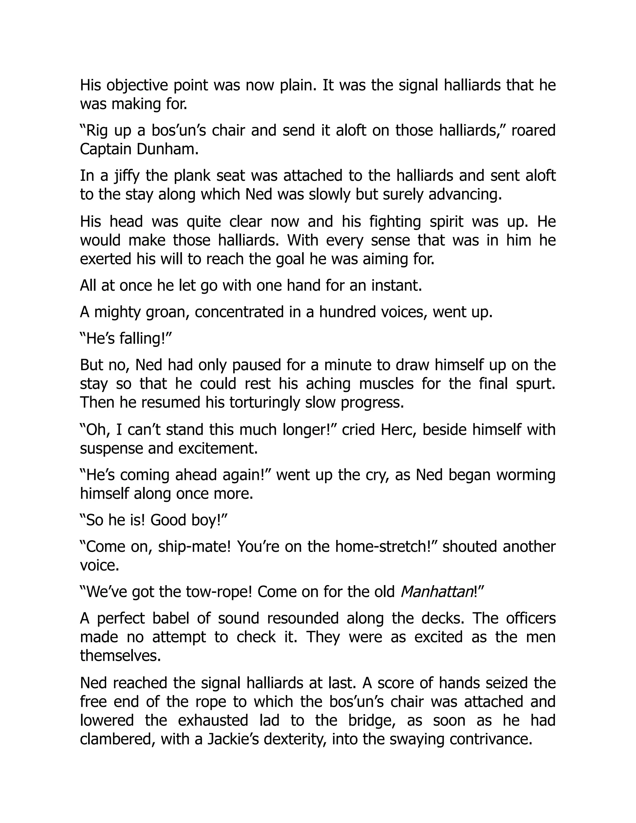 His objective point was now plain. It was the signal halliards that he
was making for.
“Rig up a bos’un’s chair and send it aloft on those halliards,” roared
Captain Dunham.
In a jiffy the plank seat was attached to the halliards and sent aloft
to the stay along which Ned was slowly but surely advancing.
His head was quite clear now and his fighting spirit was up. He
would make those halliards. With every sense that was in him he
exerted his will to reach the goal he was aiming for.
All at once he let go with one hand for an instant.
A mighty groan, concentrated in a hundred voices, went up.
“He’s falling!”
But no, Ned had only paused for a minute to draw himself up on the
stay so that he could rest his aching muscles for the final spurt.
Then he resumed his torturingly slow progress.
“Oh, I can’t stand this much longer!” cried Herc, beside himself with
suspense and excitement.
“He’s coming ahead again!” went up the cry, as Ned began worming
himself along once more.
“So he is! Good boy!”
“Come on, ship-mate! You’re on the home-stretch!” shouted another
voice.
“We’ve got the tow-rope! Come on for the old Manhattan!”
A perfect babel of sound resounded along the decks. The officers
made no attempt to check it. They were as excited as the men
themselves.
Ned reached the signal halliards at last. A score of hands seized the
free end of the rope to which the bos’un’s chair was attached and
lowered the exhausted lad to the bridge, as soon as he had
clambered, with a Jackie’s dexterity, into the swaying contrivance.
 