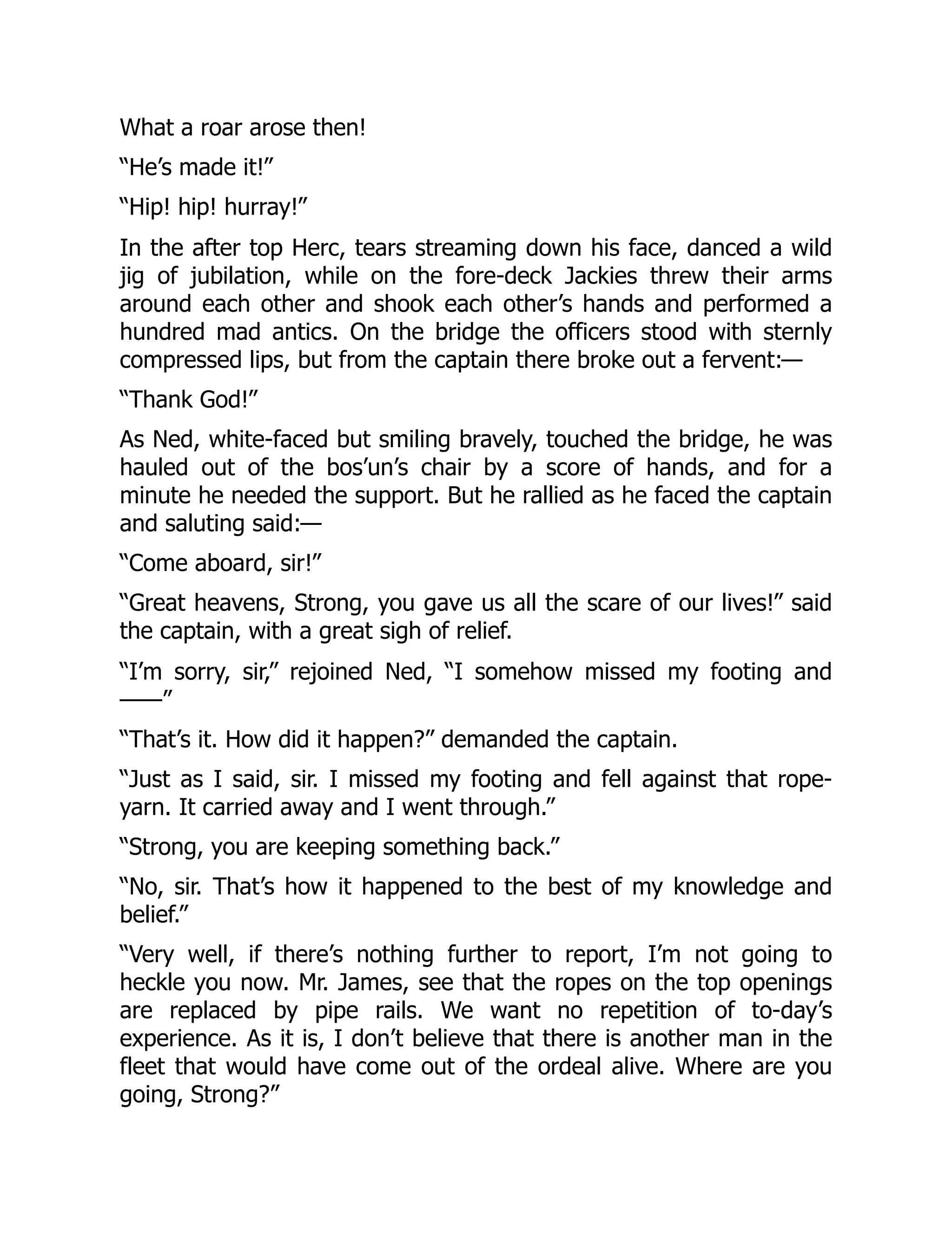 What a roar arose then!
“He’s made it!”
“Hip! hip! hurray!”
In the after top Herc, tears streaming down his face, danced a wild
jig of jubilation, while on the fore-deck Jackies threw their arms
around each other and shook each other’s hands and performed a
hundred mad antics. On the bridge the officers stood with sternly
compressed lips, but from the captain there broke out a fervent:—
“Thank God!”
As Ned, white-faced but smiling bravely, touched the bridge, he was
hauled out of the bos’un’s chair by a score of hands, and for a
minute he needed the support. But he rallied as he faced the captain
and saluting said:—
“Come aboard, sir!”
“Great heavens, Strong, you gave us all the scare of our lives!” said
the captain, with a great sigh of relief.
“I’m sorry, sir,” rejoined Ned, “I somehow missed my footing and
——”
“That’s it. How did it happen?” demanded the captain.
“Just as I said, sir. I missed my footing and fell against that rope-
yarn. It carried away and I went through.”
“Strong, you are keeping something back.”
“No, sir. That’s how it happened to the best of my knowledge and
belief.”
“Very well, if there’s nothing further to report, I’m not going to
heckle you now. Mr. James, see that the ropes on the top openings
are replaced by pipe rails. We want no repetition of to-day’s
experience. As it is, I don’t believe that there is another man in the
fleet that would have come out of the ordeal alive. Where are you
going, Strong?”
 