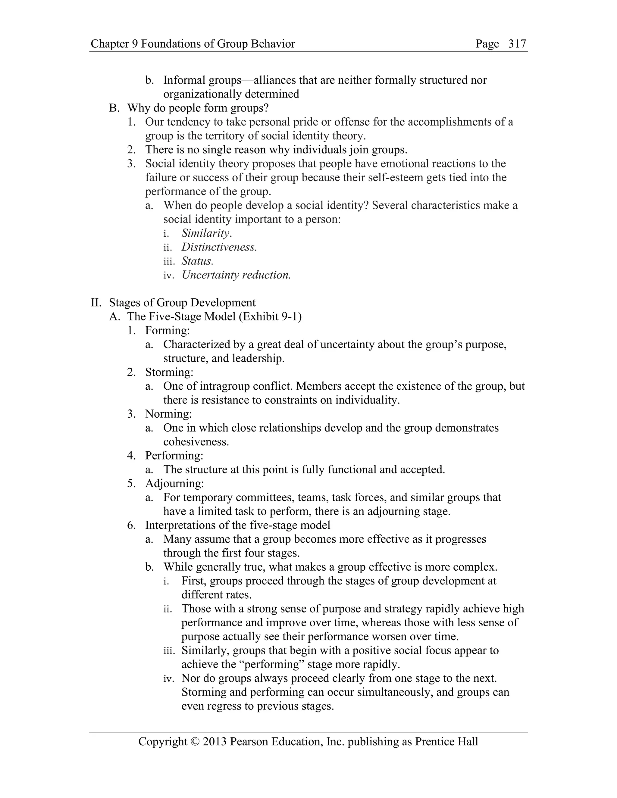 Chapter 9 Foundations of Group Behavior Page
Copyright © 2013 Pearson Education, Inc. publishing as Prentice Hall
317
b. Informal groups—alliances that are neither formally structured nor
organizationally determined
B. Why do people form groups?
1. Our tendency to take personal pride or offense for the accomplishments of a
group is the territory of social identity theory.
2. There is no single reason why individuals join groups.
3. Social identity theory proposes that people have emotional reactions to the
failure or success of their group because their self-esteem gets tied into the
performance of the group.
a. When do people develop a social identity? Several characteristics make a
social identity important to a person:
i. Similarity.
ii. Distinctiveness.
iii. Status.
iv. Uncertainty reduction.
II. Stages of Group Development
A. The Five-Stage Model (Exhibit 9-1)
1. Forming:
a. Characterized by a great deal of uncertainty about the group’s purpose,
structure, and leadership.
2. Storming:
a. One of intragroup conflict. Members accept the existence of the group, but
there is resistance to constraints on individuality.
3. Norming:
a. One in which close relationships develop and the group demonstrates
cohesiveness.
4. Performing:
a. The structure at this point is fully functional and accepted.
5. Adjourning:
a. For temporary committees, teams, task forces, and similar groups that
have a limited task to perform, there is an adjourning stage.
6. Interpretations of the five-stage model
a. Many assume that a group becomes more effective as it progresses
through the first four stages.
b. While generally true, what makes a group effective is more complex.
i. First, groups proceed through the stages of group development at
different rates.
ii. Those with a strong sense of purpose and strategy rapidly achieve high
performance and improve over time, whereas those with less sense of
purpose actually see their performance worsen over time.
iii. Similarly, groups that begin with a positive social focus appear to
achieve the “performing” stage more rapidly.
iv. Nor do groups always proceed clearly from one stage to the next.
Storming and performing can occur simultaneously, and groups can
even regress to previous stages.
 