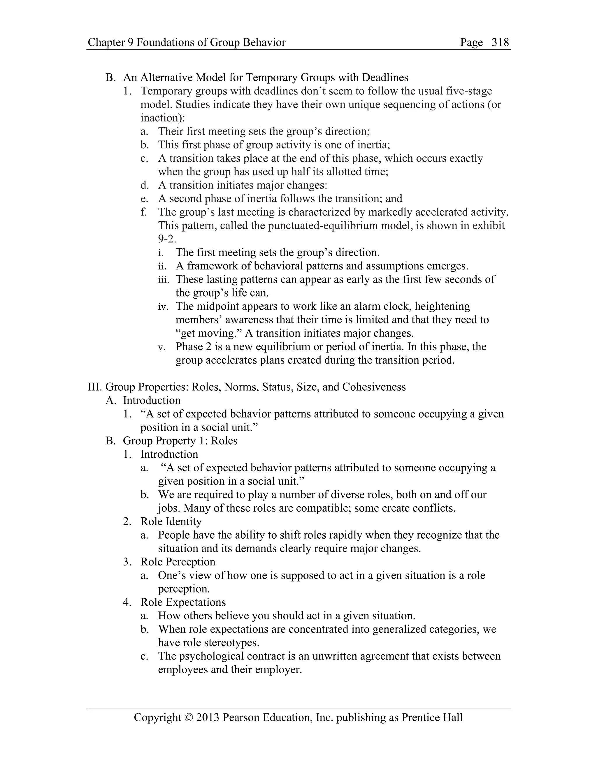 Chapter 9 Foundations of Group Behavior Page
Copyright © 2013 Pearson Education, Inc. publishing as Prentice Hall
318
B. An Alternative Model for Temporary Groups with Deadlines
1. Temporary groups with deadlines don’t seem to follow the usual five-stage
model. Studies indicate they have their own unique sequencing of actions (or
inaction):
a. Their first meeting sets the group’s direction;
b. This first phase of group activity is one of inertia;
c. A transition takes place at the end of this phase, which occurs exactly
when the group has used up half its allotted time;
d. A transition initiates major changes:
e. A second phase of inertia follows the transition; and
f. The group’s last meeting is characterized by markedly accelerated activity.
This pattern, called the punctuated-equilibrium model, is shown in exhibit
9-2.
i. The first meeting sets the group’s direction.
ii. A framework of behavioral patterns and assumptions emerges.
iii. These lasting patterns can appear as early as the first few seconds of
the group’s life can.
iv. The midpoint appears to work like an alarm clock, heightening
members’ awareness that their time is limited and that they need to
“get moving.” A transition initiates major changes.
v. Phase 2 is a new equilibrium or period of inertia. In this phase, the
group accelerates plans created during the transition period.
III. Group Properties: Roles, Norms, Status, Size, and Cohesiveness
A. Introduction
1. “A set of expected behavior patterns attributed to someone occupying a given
position in a social unit.”
B. Group Property 1: Roles
1. Introduction
a. “A set of expected behavior patterns attributed to someone occupying a
given position in a social unit.”
b. We are required to play a number of diverse roles, both on and off our
jobs. Many of these roles are compatible; some create conflicts.
2. Role Identity
a. People have the ability to shift roles rapidly when they recognize that the
situation and its demands clearly require major changes.
3. Role Perception
a. One’s view of how one is supposed to act in a given situation is a role
perception.
4. Role Expectations
a. How others believe you should act in a given situation.
b. When role expectations are concentrated into generalized categories, we
have role stereotypes.
c. The psychological contract is an unwritten agreement that exists between
employees and their employer.
 