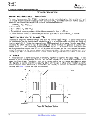 www.ti.com
DETAILED DESCRIPTION
BATTERY FRESHNESS SEAL (TPS3617 Only)
POWER-FAIL COMPARATOR (PFI AND PFO)
WATCHDOG
VIT
WDI
RESET
td td
t(tout)
VOUT
td
Undefined
TPS3617
TPS3618
SLVS339D–DECEMBER 2000–REVISED DECEMBER 2006
The battery freshness seal of the TPS3617 family disconnects the backup battery from the internal circuitry until
it is needed. This ensures that the backup battery connected to VBAT should be fresh when the final product is
put to use. The following steps explain how to enable the freshness seal mode:
1. Connect VBAT (VBAT > VBAT(min)).
2. Ground PFO.
3. Connect PFI to VDD (PFI = VDD).
4. Connect VDD to power supply (VDD > VIT) and keep connected for 5 ms < t < 35 ms.
The battery freshness seal mode is disabled by the positive-going edge of RESET when VDD is applied.
An additional comparator monitors voltages other than the nominal supply voltage. The power-fail-input (PFI)
can be compared with an internal voltage reference of 1.15 V. If the input voltage falls below the power-fail
threshold (V(PFI)) of 1.15 V typical, the power-fail output (PFO) goes low. If it goes above V(PFI) plus about 12-mV
hysteresis, the output returns to high. By connecting two external resistors it is possible to supervise any
voltages above V(PFI). The sum of both resistors should be about 1 MΩ, to minimize power consumption and
also to ensure that the current in the PFI pin can be neglected compared with the current through the resistor
network. The tolerance of the external resistors should be not more than 1% to ensure minimal variation of the
sensed voltage. If the power-fail comparator is unused, connect PFI to ground and leave the PFO unconnected.
In a microprocessor- or DSP-based system, it is not only important to supervise the supply voltage, it is also
important to ensure correct program execution. The task of a watchdog is to ensure that the program is not
stalled in an indefinite loop. The microprocessor, microcontroller, or DSP has to toggle the watchdog input within
0.8 s typically, to avoid a timeout from occurring. Either a low-to-high or a high-to-low transition resets the
internal watchdog timer. If the input is unconnected, the watchdog is disabled and should be retriggered
internally. See Figure 13 for the watchdog timing diagram.
Figure 13. Watchdog Timing
10 Submit Documentation Feedback
 