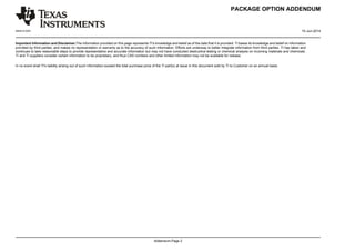 PACKAGE OPTION ADDENDUM
www.ti.com 10-Jun-2014
Addendum-Page 2
Important Information and Disclaimer:The information provided on this page represents TI's knowledge and belief as of the date that it is provided. TI bases its knowledge and belief on information
provided by third parties, and makes no representation or warranty as to the accuracy of such information. Efforts are underway to better integrate information from third parties. TI has taken and
continues to take reasonable steps to provide representative and accurate information but may not have conducted destructive testing or chemical analysis on incoming materials and chemicals.
TI and TI suppliers consider certain information to be proprietary, and thus CAS numbers and other limited information may not be available for release.
In no event shall TI's liability arising out of such information exceed the total purchase price of the TI part(s) at issue in this document sold by TI to Customer on an annual basis.
 