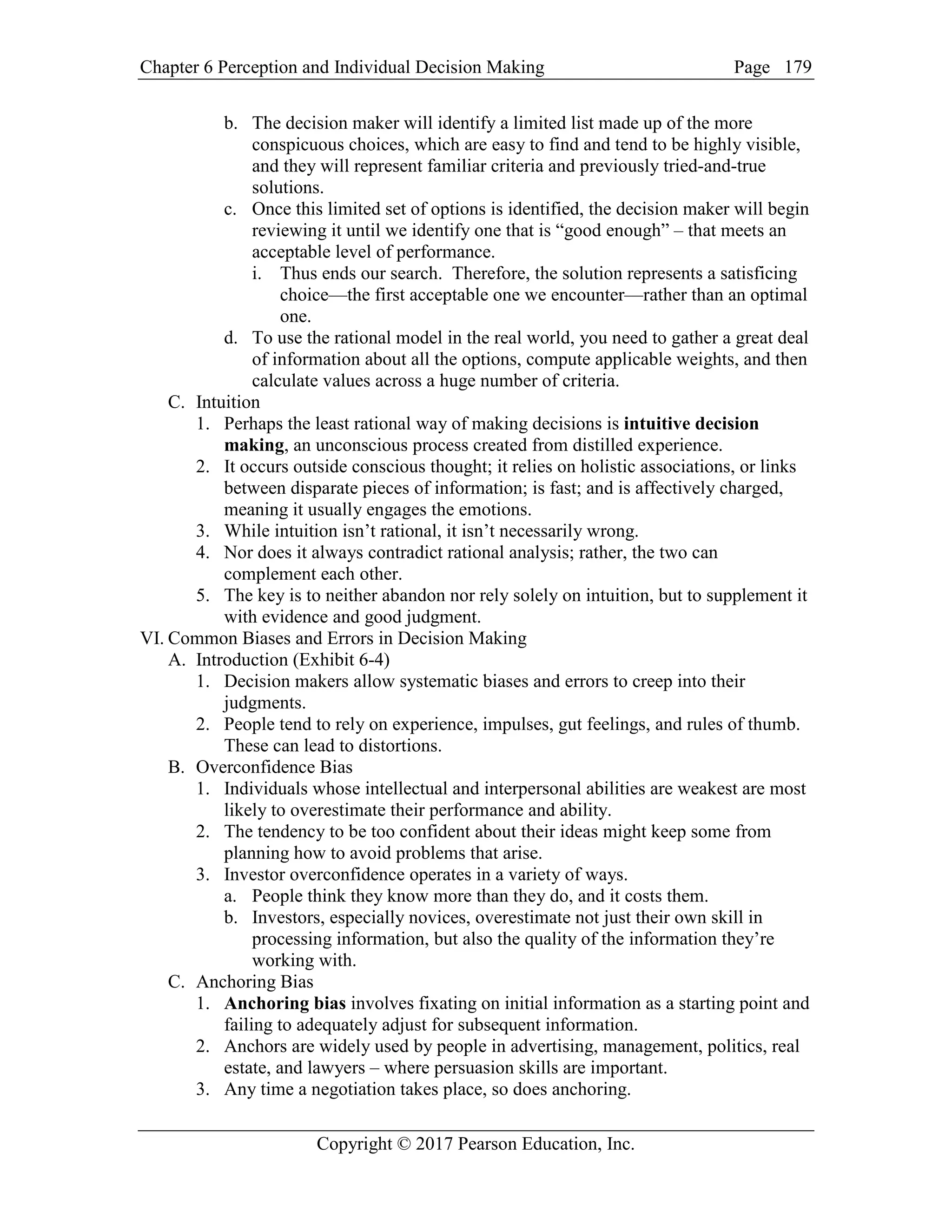Chapter 6 Perception and Individual Decision Making Page
Copyright © 2017 Pearson Education, Inc.
179
b. The decision maker will identify a limited list made up of the more
conspicuous choices, which are easy to find and tend to be highly visible,
and they will represent familiar criteria and previously tried-and-true
solutions.
c. Once this limited set of options is identified, the decision maker will begin
reviewing it until we identify one that is “good enough” – that meets an
acceptable level of performance.
i. Thus ends our search. Therefore, the solution represents a satisficing
choice—the first acceptable one we encounter—rather than an optimal
one.
d. To use the rational model in the real world, you need to gather a great deal
of information about all the options, compute applicable weights, and then
calculate values across a huge number of criteria.
C. Intuition
1. Perhaps the least rational way of making decisions is intuitive decision
making, an unconscious process created from distilled experience.
2. It occurs outside conscious thought; it relies on holistic associations, or links
between disparate pieces of information; is fast; and is affectively charged,
meaning it usually engages the emotions.
3. While intuition isn’t rational, it isn’t necessarily wrong.
4. Nor does it always contradict rational analysis; rather, the two can
complement each other.
5. The key is to neither abandon nor rely solely on intuition, but to supplement it
with evidence and good judgment.
VI. Common Biases and Errors in Decision Making
A. Introduction (Exhibit 6-4)
1. Decision makers allow systematic biases and errors to creep into their
judgments.
2. People tend to rely on experience, impulses, gut feelings, and rules of thumb.
These can lead to distortions.
B. Overconfidence Bias
1. Individuals whose intellectual and interpersonal abilities are weakest are most
likely to overestimate their performance and ability.
2. The tendency to be too confident about their ideas might keep some from
planning how to avoid problems that arise.
3. Investor overconfidence operates in a variety of ways.
a. People think they know more than they do, and it costs them.
b. Investors, especially novices, overestimate not just their own skill in
processing information, but also the quality of the information they’re
working with.
C. Anchoring Bias
1. Anchoring bias involves fixating on initial information as a starting point and
failing to adequately adjust for subsequent information.
2. Anchors are widely used by people in advertising, management, politics, real
estate, and lawyers – where persuasion skills are important.
3. Any time a negotiation takes place, so does anchoring.
 