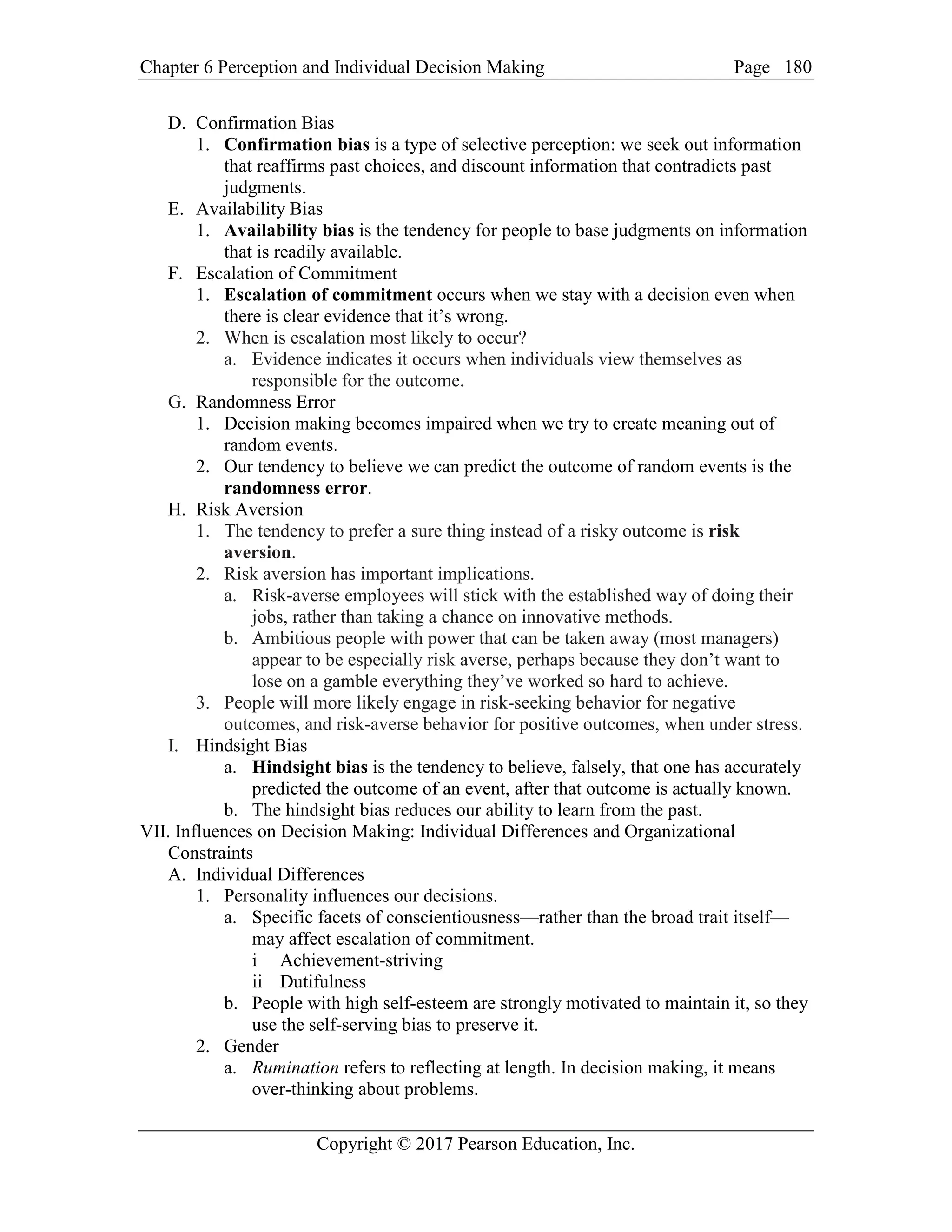 Chapter 6 Perception and Individual Decision Making Page
Copyright © 2017 Pearson Education, Inc.
180
D. Confirmation Bias
1. Confirmation bias is a type of selective perception: we seek out information
that reaffirms past choices, and discount information that contradicts past
judgments.
E. Availability Bias
1. Availability bias is the tendency for people to base judgments on information
that is readily available.
F. Escalation of Commitment
1. Escalation of commitment occurs when we stay with a decision even when
there is clear evidence that it’s wrong.
2. When is escalation most likely to occur?
a. Evidence indicates it occurs when individuals view themselves as
responsible for the outcome.
G. Randomness Error
1. Decision making becomes impaired when we try to create meaning out of
random events.
2. Our tendency to believe we can predict the outcome of random events is the
randomness error.
H. Risk Aversion
1. The tendency to prefer a sure thing instead of a risky outcome is risk
aversion.
2. Risk aversion has important implications.
a. Risk-averse employees will stick with the established way of doing their
jobs, rather than taking a chance on innovative methods.
b. Ambitious people with power that can be taken away (most managers)
appear to be especially risk averse, perhaps because they don’t want to
lose on a gamble everything they’ve worked so hard to achieve.
3. People will more likely engage in risk-seeking behavior for negative
outcomes, and risk-averse behavior for positive outcomes, when under stress.
I. Hindsight Bias
a. Hindsight bias is the tendency to believe, falsely, that one has accurately
predicted the outcome of an event, after that outcome is actually known.
b. The hindsight bias reduces our ability to learn from the past.
VII. Influences on Decision Making: Individual Differences and Organizational
Constraints
A. Individual Differences
1. Personality influences our decisions.
a. Specific facets of conscientiousness—rather than the broad trait itself—
may affect escalation of commitment.
i Achievement-striving
ii Dutifulness
b. People with high self-esteem are strongly motivated to maintain it, so they
use the self-serving bias to preserve it.
2. Gender
a. Rumination refers to reflecting at length. In decision making, it means
over-thinking about problems.
 