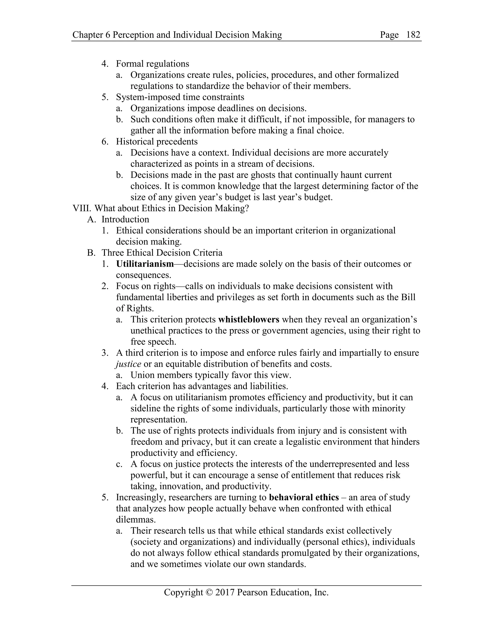 Chapter 6 Perception and Individual Decision Making Page
Copyright © 2017 Pearson Education, Inc.
182
4. Formal regulations
a. Organizations create rules, policies, procedures, and other formalized
regulations to standardize the behavior of their members.
5. System-imposed time constraints
a. Organizations impose deadlines on decisions.
b. Such conditions often make it difficult, if not impossible, for managers to
gather all the information before making a final choice.
6. Historical precedents
a. Decisions have a context. Individual decisions are more accurately
characterized as points in a stream of decisions.
b. Decisions made in the past are ghosts that continually haunt current
choices. It is common knowledge that the largest determining factor of the
size of any given year’s budget is last year’s budget.
VIII. What about Ethics in Decision Making?
A. Introduction
1. Ethical considerations should be an important criterion in organizational
decision making.
B. Three Ethical Decision Criteria
1. Utilitarianism—decisions are made solely on the basis of their outcomes or
consequences.
2. Focus on rights—calls on individuals to make decisions consistent with
fundamental liberties and privileges as set forth in documents such as the Bill
of Rights.
a. This criterion protects whistleblowers when they reveal an organization’s
unethical practices to the press or government agencies, using their right to
free speech.
3. A third criterion is to impose and enforce rules fairly and impartially to ensure
justice or an equitable distribution of benefits and costs.
a. Union members typically favor this view.
4. Each criterion has advantages and liabilities.
a. A focus on utilitarianism promotes efficiency and productivity, but it can
sideline the rights of some individuals, particularly those with minority
representation.
b. The use of rights protects individuals from injury and is consistent with
freedom and privacy, but it can create a legalistic environment that hinders
productivity and efficiency.
c. A focus on justice protects the interests of the underrepresented and less
powerful, but it can encourage a sense of entitlement that reduces risk
taking, innovation, and productivity.
5. Increasingly, researchers are turning to behavioral ethics – an area of study
that analyzes how people actually behave when confronted with ethical
dilemmas.
a. Their research tells us that while ethical standards exist collectively
(society and organizations) and individually (personal ethics), individuals
do not always follow ethical standards promulgated by their organizations,
and we sometimes violate our own standards.
 