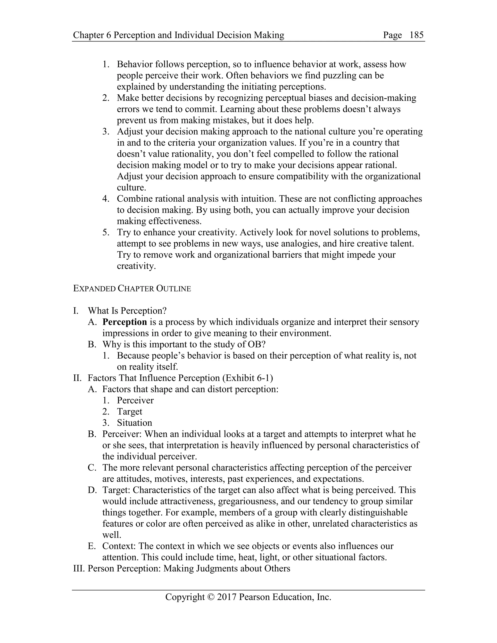 Chapter 6 Perception and Individual Decision Making Page
Copyright © 2017 Pearson Education, Inc.
185
1. Behavior follows perception, so to influence behavior at work, assess how
people perceive their work. Often behaviors we find puzzling can be
explained by understanding the initiating perceptions.
2. Make better decisions by recognizing perceptual biases and decision-making
errors we tend to commit. Learning about these problems doesn’t always
prevent us from making mistakes, but it does help.
3. Adjust your decision making approach to the national culture you’re operating
in and to the criteria your organization values. If you’re in a country that
doesn’t value rationality, you don’t feel compelled to follow the rational
decision making model or to try to make your decisions appear rational.
Adjust your decision approach to ensure compatibility with the organizational
culture.
4. Combine rational analysis with intuition. These are not conflicting approaches
to decision making. By using both, you can actually improve your decision
making effectiveness.
5. Try to enhance your creativity. Actively look for novel solutions to problems,
attempt to see problems in new ways, use analogies, and hire creative talent.
Try to remove work and organizational barriers that might impede your
creativity.
EXPANDED CHAPTER OUTLINE
I. What Is Perception?
A. Perception is a process by which individuals organize and interpret their sensory
impressions in order to give meaning to their environment.
B. Why is this important to the study of OB?
1. Because people’s behavior is based on their perception of what reality is, not
on reality itself.
II. Factors That Influence Perception (Exhibit 6-1)
A. Factors that shape and can distort perception:
1. Perceiver
2. Target
3. Situation
B. Perceiver: When an individual looks at a target and attempts to interpret what he
or she sees, that interpretation is heavily influenced by personal characteristics of
the individual perceiver.
C. The more relevant personal characteristics affecting perception of the perceiver
are attitudes, motives, interests, past experiences, and expectations.
D. Target: Characteristics of the target can also affect what is being perceived. This
would include attractiveness, gregariousness, and our tendency to group similar
things together. For example, members of a group with clearly distinguishable
features or color are often perceived as alike in other, unrelated characteristics as
well.
E. Context: The context in which we see objects or events also influences our
attention. This could include time, heat, light, or other situational factors.
III. Person Perception: Making Judgments about Others
 