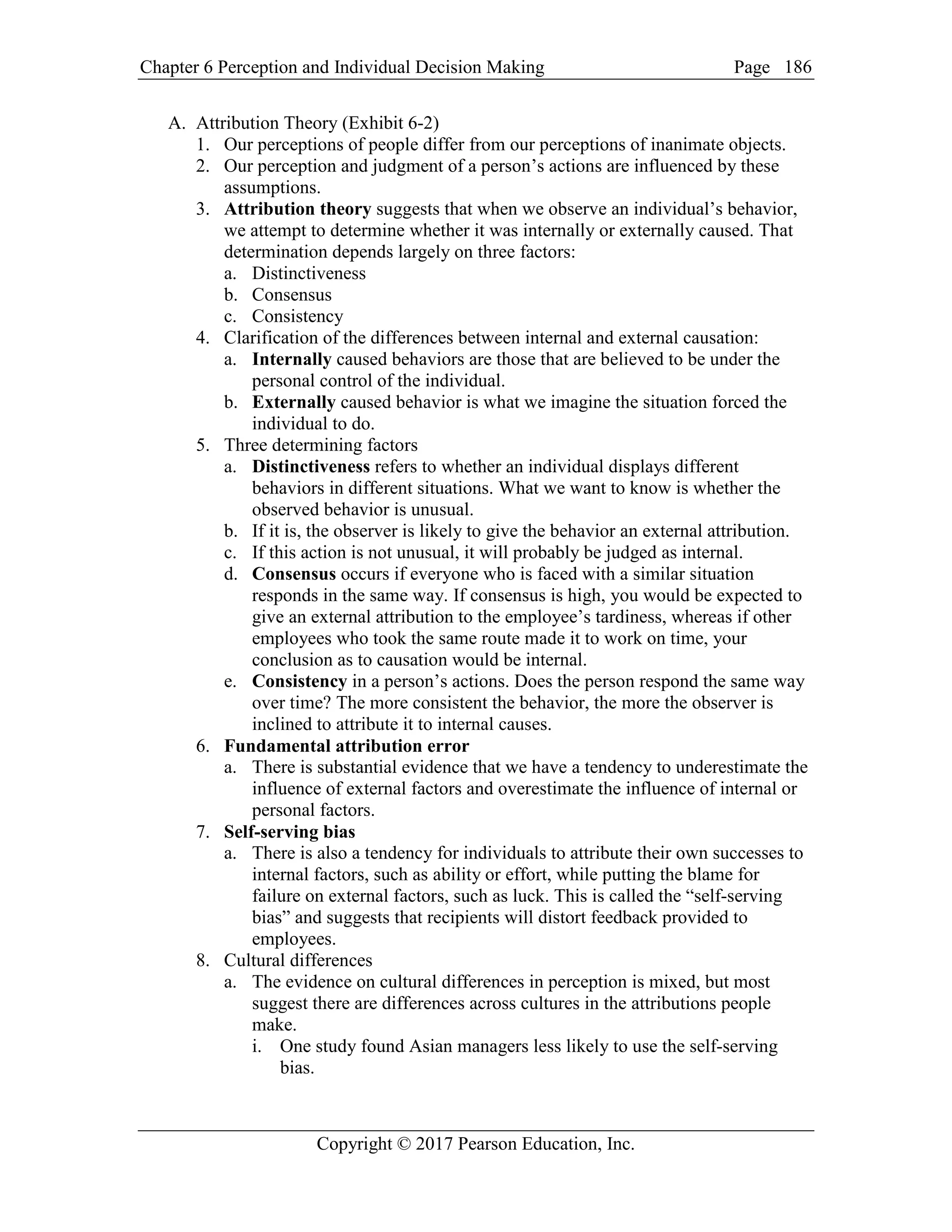 Chapter 6 Perception and Individual Decision Making Page
Copyright © 2017 Pearson Education, Inc.
186
A. Attribution Theory (Exhibit 6-2)
1. Our perceptions of people differ from our perceptions of inanimate objects.
2. Our perception and judgment of a person’s actions are influenced by these
assumptions.
3. Attribution theory suggests that when we observe an individual’s behavior,
we attempt to determine whether it was internally or externally caused. That
determination depends largely on three factors:
a. Distinctiveness
b. Consensus
c. Consistency
4. Clarification of the differences between internal and external causation:
a. Internally caused behaviors are those that are believed to be under the
personal control of the individual.
b. Externally caused behavior is what we imagine the situation forced the
individual to do.
5. Three determining factors
a. Distinctiveness refers to whether an individual displays different
behaviors in different situations. What we want to know is whether the
observed behavior is unusual.
b. If it is, the observer is likely to give the behavior an external attribution.
c. If this action is not unusual, it will probably be judged as internal.
d. Consensus occurs if everyone who is faced with a similar situation
responds in the same way. If consensus is high, you would be expected to
give an external attribution to the employee’s tardiness, whereas if other
employees who took the same route made it to work on time, your
conclusion as to causation would be internal.
e. Consistency in a person’s actions. Does the person respond the same way
over time? The more consistent the behavior, the more the observer is
inclined to attribute it to internal causes.
6. Fundamental attribution error
a. There is substantial evidence that we have a tendency to underestimate the
influence of external factors and overestimate the influence of internal or
personal factors.
7. Self-serving bias
a. There is also a tendency for individuals to attribute their own successes to
internal factors, such as ability or effort, while putting the blame for
failure on external factors, such as luck. This is called the “self-serving
bias” and suggests that recipients will distort feedback provided to
employees.
8. Cultural differences
a. The evidence on cultural differences in perception is mixed, but most
suggest there are differences across cultures in the attributions people
make.
i. One study found Asian managers less likely to use the self-serving
bias.
 