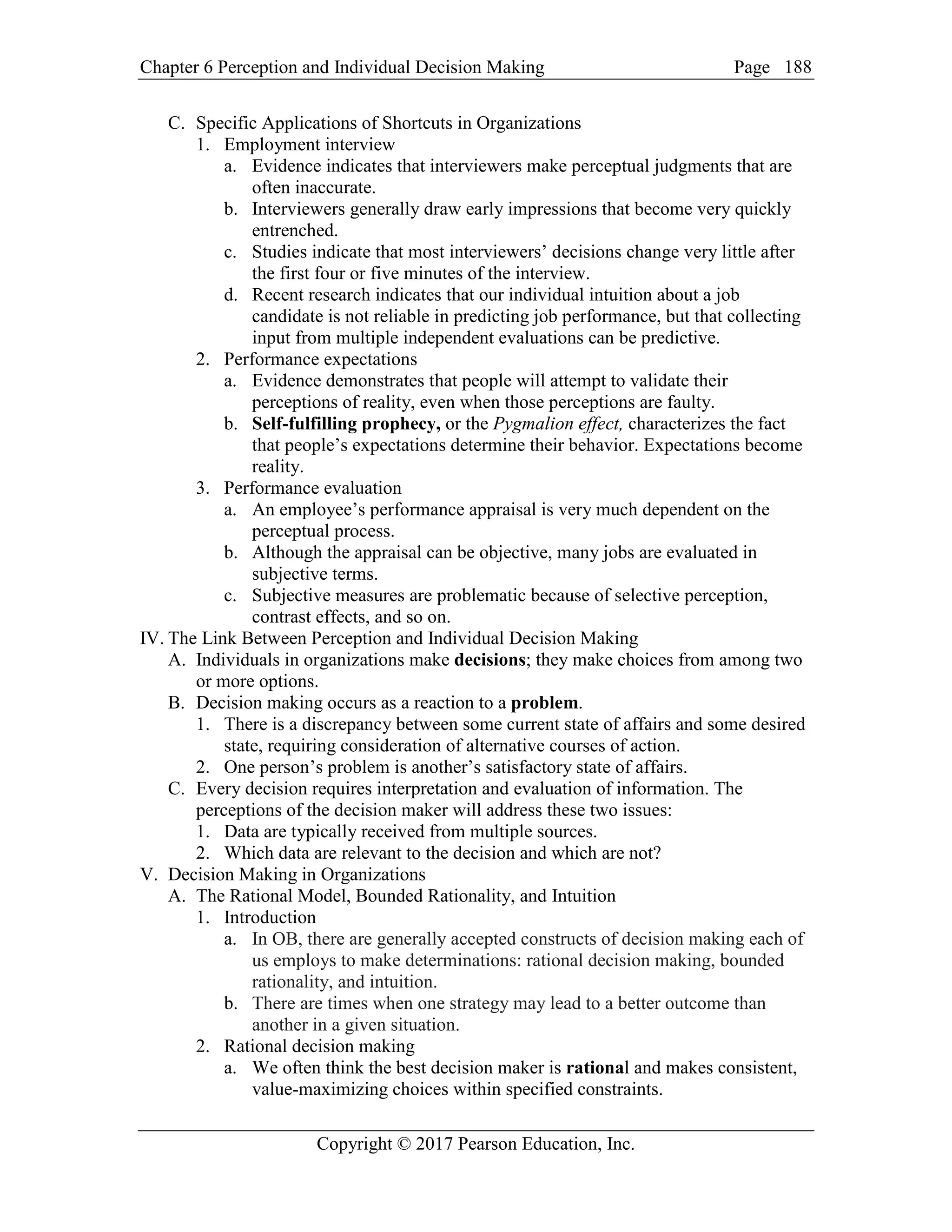 Chapter 6 Perception and Individual Decision Making Page
Copyright © 2017 Pearson Education, Inc.
188
C. Specific Applications of Shortcuts in Organizations
1. Employment interview
a. Evidence indicates that interviewers make perceptual judgments that are
often inaccurate.
b. Interviewers generally draw early impressions that become very quickly
entrenched.
c. Studies indicate that most interviewers’ decisions change very little after
the first four or five minutes of the interview.
d. Recent research indicates that our individual intuition about a job
candidate is not reliable in predicting job performance, but that collecting
input from multiple independent evaluations can be predictive.
2. Performance expectations
a. Evidence demonstrates that people will attempt to validate their
perceptions of reality, even when those perceptions are faulty.
b. Self-fulfilling prophecy, or the Pygmalion effect, characterizes the fact
that people’s expectations determine their behavior. Expectations become
reality.
3. Performance evaluation
a. An employee’s performance appraisal is very much dependent on the
perceptual process.
b. Although the appraisal can be objective, many jobs are evaluated in
subjective terms.
c. Subjective measures are problematic because of selective perception,
contrast effects, and so on.
IV. The Link Between Perception and Individual Decision Making
A. Individuals in organizations make decisions; they make choices from among two
or more options.
B. Decision making occurs as a reaction to a problem.
1. There is a discrepancy between some current state of affairs and some desired
state, requiring consideration of alternative courses of action.
2. One person’s problem is another’s satisfactory state of affairs.
C. Every decision requires interpretation and evaluation of information. The
perceptions of the decision maker will address these two issues:
1. Data are typically received from multiple sources.
2. Which data are relevant to the decision and which are not?
V. Decision Making in Organizations
A. The Rational Model, Bounded Rationality, and Intuition
1. Introduction
a. In OB, there are generally accepted constructs of decision making each of
us employs to make determinations: rational decision making, bounded
rationality, and intuition.
b. There are times when one strategy may lead to a better outcome than
another in a given situation.
2. Rational decision making
a. We often think the best decision maker is rational and makes consistent,
value-maximizing choices within specified constraints.
 