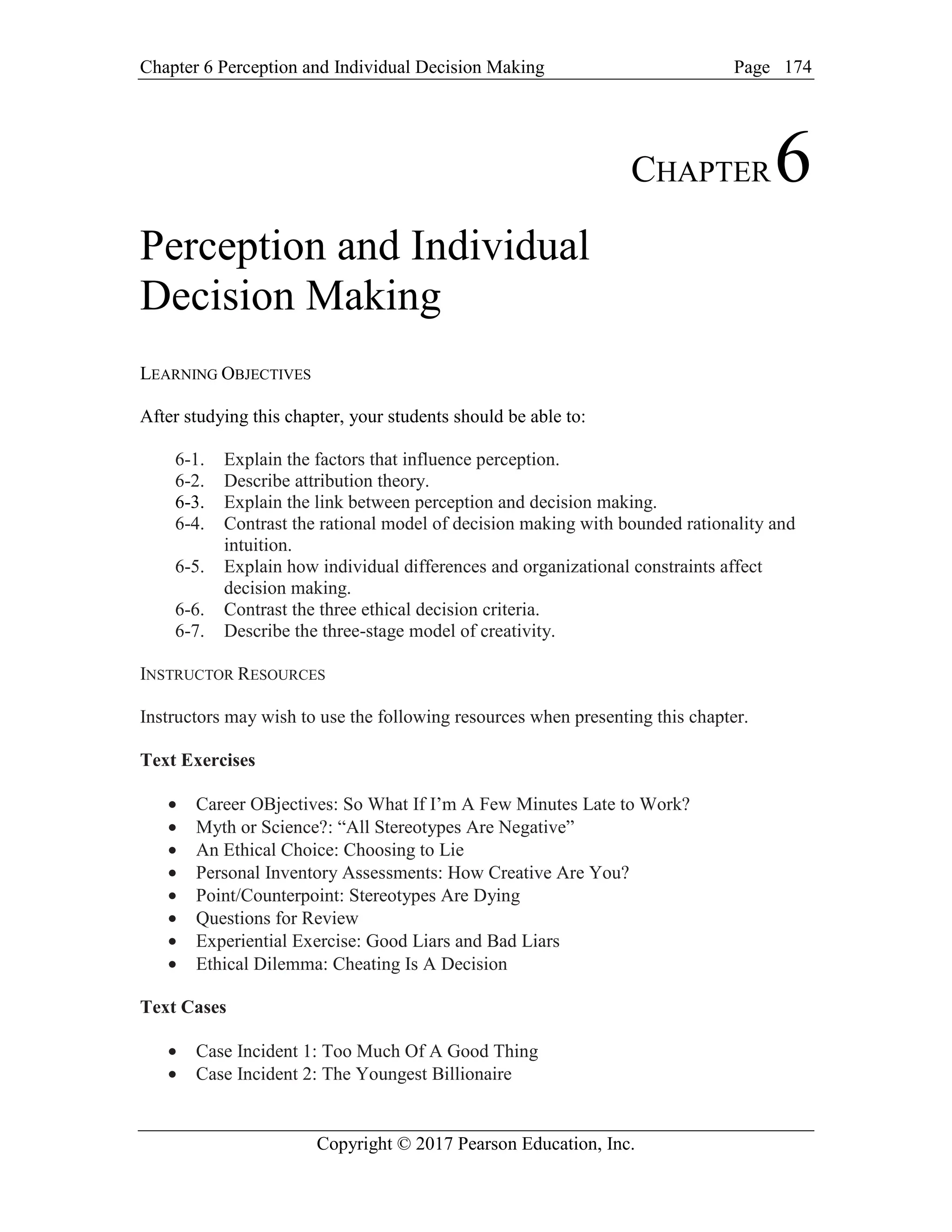 Chapter 6 Perception and Individual Decision Making Page
Copyright © 2017 Pearson Education, Inc.
174
CHAPTER6
Perception and Individual
Decision Making
LEARNING OBJECTIVES
After studying this chapter, your students should be able to:
6-1. Explain the factors that influence perception.
6-2. Describe attribution theory.
6-3. Explain the link between perception and decision making.
6-4. Contrast the rational model of decision making with bounded rationality and
intuition.
6-5. Explain how individual differences and organizational constraints affect
decision making.
6-6. Contrast the three ethical decision criteria.
6-7. Describe the three-stage model of creativity.
INSTRUCTOR RESOURCES
Instructors may wish to use the following resources when presenting this chapter.
Text Exercises
• Career OBjectives: So What If I’m A Few Minutes Late to Work?
• Myth or Science?: “All Stereotypes Are Negative”
• An Ethical Choice: Choosing to Lie
• Personal Inventory Assessments: How Creative Are You?
• Point/Counterpoint: Stereotypes Are Dying
• Questions for Review
• Experiential Exercise: Good Liars and Bad Liars
• Ethical Dilemma: Cheating Is A Decision
Text Cases
• Case Incident 1: Too Much Of A Good Thing
• Case Incident 2: The Youngest Billionaire
 