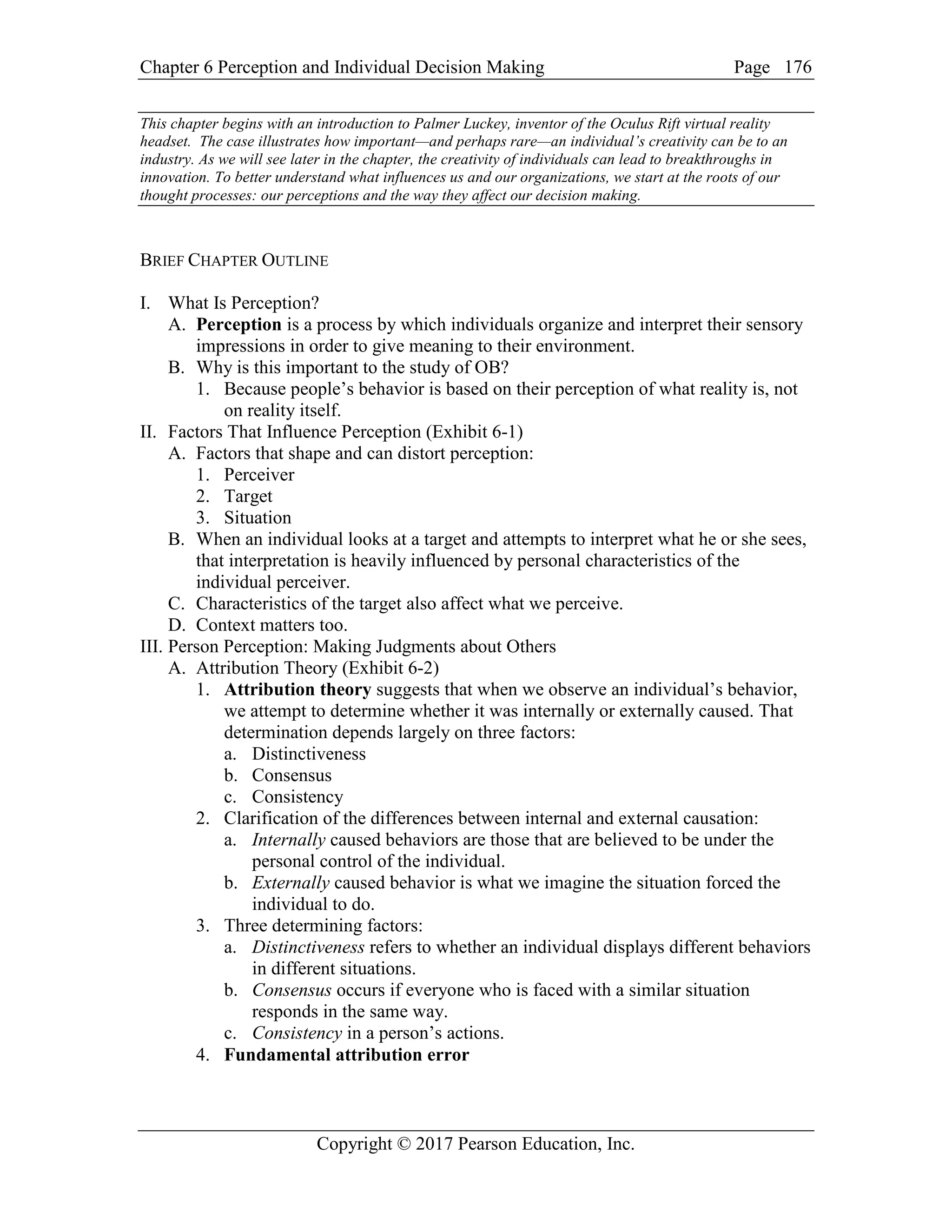 Chapter 6 Perception and Individual Decision Making Page
Copyright © 2017 Pearson Education, Inc.
176
This chapter begins with an introduction to Palmer Luckey, inventor of the Oculus Rift virtual reality
headset. The case illustrates how important—and perhaps rare—an individual’s creativity can be to an
industry. As we will see later in the chapter, the creativity of individuals can lead to breakthroughs in
innovation. To better understand what influences us and our organizations, we start at the roots of our
thought processes: our perceptions and the way they affect our decision making.
BRIEF CHAPTER OUTLINE
I. What Is Perception?
A. Perception is a process by which individuals organize and interpret their sensory
impressions in order to give meaning to their environment.
B. Why is this important to the study of OB?
1. Because people’s behavior is based on their perception of what reality is, not
on reality itself.
II. Factors That Influence Perception (Exhibit 6-1)
A. Factors that shape and can distort perception:
1. Perceiver
2. Target
3. Situation
B. When an individual looks at a target and attempts to interpret what he or she sees,
that interpretation is heavily influenced by personal characteristics of the
individual perceiver.
C. Characteristics of the target also affect what we perceive.
D. Context matters too.
III. Person Perception: Making Judgments about Others
A. Attribution Theory (Exhibit 6-2)
1. Attribution theory suggests that when we observe an individual’s behavior,
we attempt to determine whether it was internally or externally caused. That
determination depends largely on three factors:
a. Distinctiveness
b. Consensus
c. Consistency
2. Clarification of the differences between internal and external causation:
a. Internally caused behaviors are those that are believed to be under the
personal control of the individual.
b. Externally caused behavior is what we imagine the situation forced the
individual to do.
3. Three determining factors:
a. Distinctiveness refers to whether an individual displays different behaviors
in different situations.
b. Consensus occurs if everyone who is faced with a similar situation
responds in the same way.
c. Consistency in a person’s actions.
4. Fundamental attribution error
 